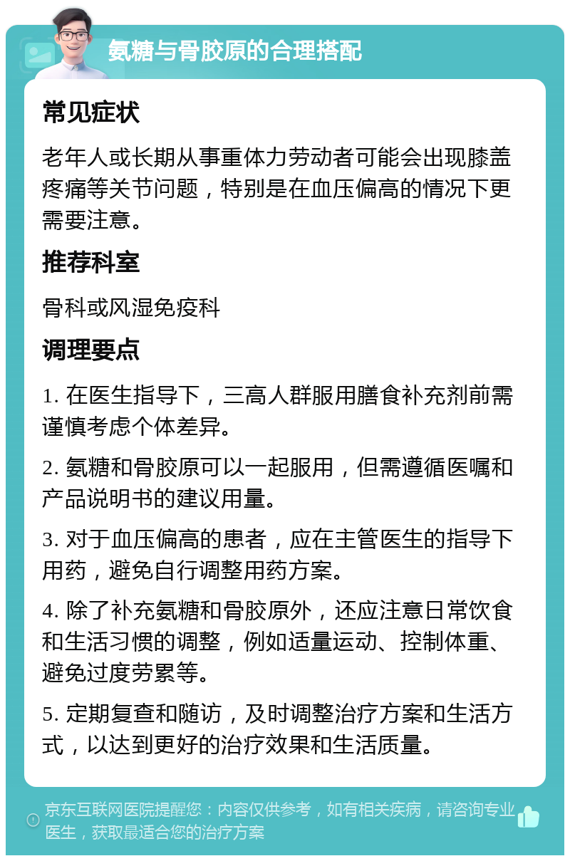 氨糖与骨胶原的合理搭配 常见症状 老年人或长期从事重体力劳动者可能会出现膝盖疼痛等关节问题，特别是在血压偏高的情况下更需要注意。 推荐科室 骨科或风湿免疫科 调理要点 1. 在医生指导下，三高人群服用膳食补充剂前需谨慎考虑个体差异。 2. 氨糖和骨胶原可以一起服用，但需遵循医嘱和产品说明书的建议用量。 3. 对于血压偏高的患者，应在主管医生的指导下用药，避免自行调整用药方案。 4. 除了补充氨糖和骨胶原外，还应注意日常饮食和生活习惯的调整，例如适量运动、控制体重、避免过度劳累等。 5. 定期复查和随访，及时调整治疗方案和生活方式，以达到更好的治疗效果和生活质量。