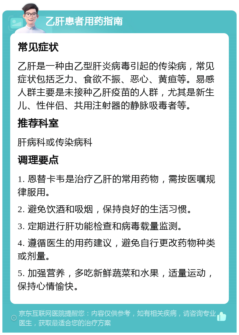 乙肝患者用药指南 常见症状 乙肝是一种由乙型肝炎病毒引起的传染病，常见症状包括乏力、食欲不振、恶心、黄疸等。易感人群主要是未接种乙肝疫苗的人群，尤其是新生儿、性伴侣、共用注射器的静脉吸毒者等。 推荐科室 肝病科或传染病科 调理要点 1. 恩替卡韦是治疗乙肝的常用药物，需按医嘱规律服用。 2. 避免饮酒和吸烟，保持良好的生活习惯。 3. 定期进行肝功能检查和病毒载量监测。 4. 遵循医生的用药建议，避免自行更改药物种类或剂量。 5. 加强营养，多吃新鲜蔬菜和水果，适量运动，保持心情愉快。