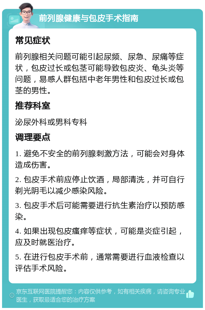 前列腺健康与包皮手术指南 常见症状 前列腺相关问题可能引起尿频、尿急、尿痛等症状，包皮过长或包茎可能导致包皮炎、龟头炎等问题，易感人群包括中老年男性和包皮过长或包茎的男性。 推荐科室 泌尿外科或男科专科 调理要点 1. 避免不安全的前列腺刺激方法，可能会对身体造成伤害。 2. 包皮手术前应停止饮酒，局部清洗，并可自行剃光阴毛以减少感染风险。 3. 包皮手术后可能需要进行抗生素治疗以预防感染。 4. 如果出现包皮瘙痒等症状，可能是炎症引起，应及时就医治疗。 5. 在进行包皮手术前，通常需要进行血液检查以评估手术风险。