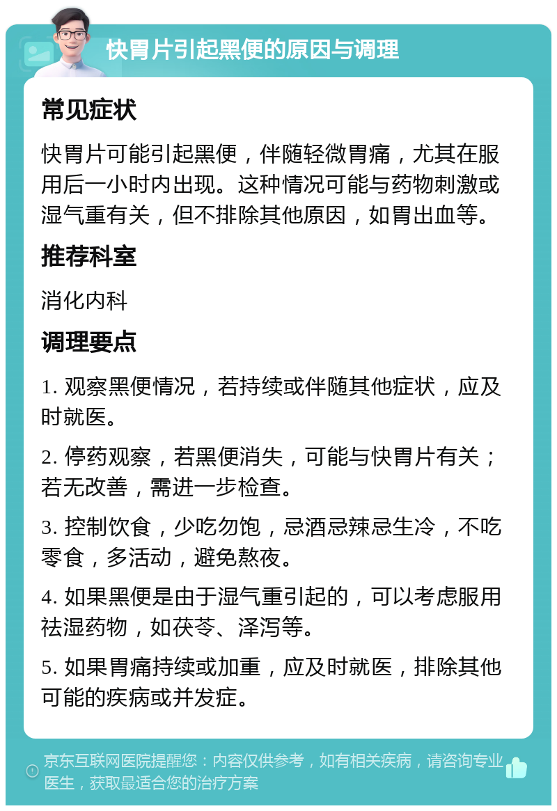 快胃片引起黑便的原因与调理 常见症状 快胃片可能引起黑便，伴随轻微胃痛，尤其在服用后一小时内出现。这种情况可能与药物刺激或湿气重有关，但不排除其他原因，如胃出血等。 推荐科室 消化内科 调理要点 1. 观察黑便情况，若持续或伴随其他症状，应及时就医。 2. 停药观察，若黑便消失，可能与快胃片有关；若无改善，需进一步检查。 3. 控制饮食，少吃勿饱，忌酒忌辣忌生冷，不吃零食，多活动，避免熬夜。 4. 如果黑便是由于湿气重引起的，可以考虑服用祛湿药物，如茯苓、泽泻等。 5. 如果胃痛持续或加重，应及时就医，排除其他可能的疾病或并发症。