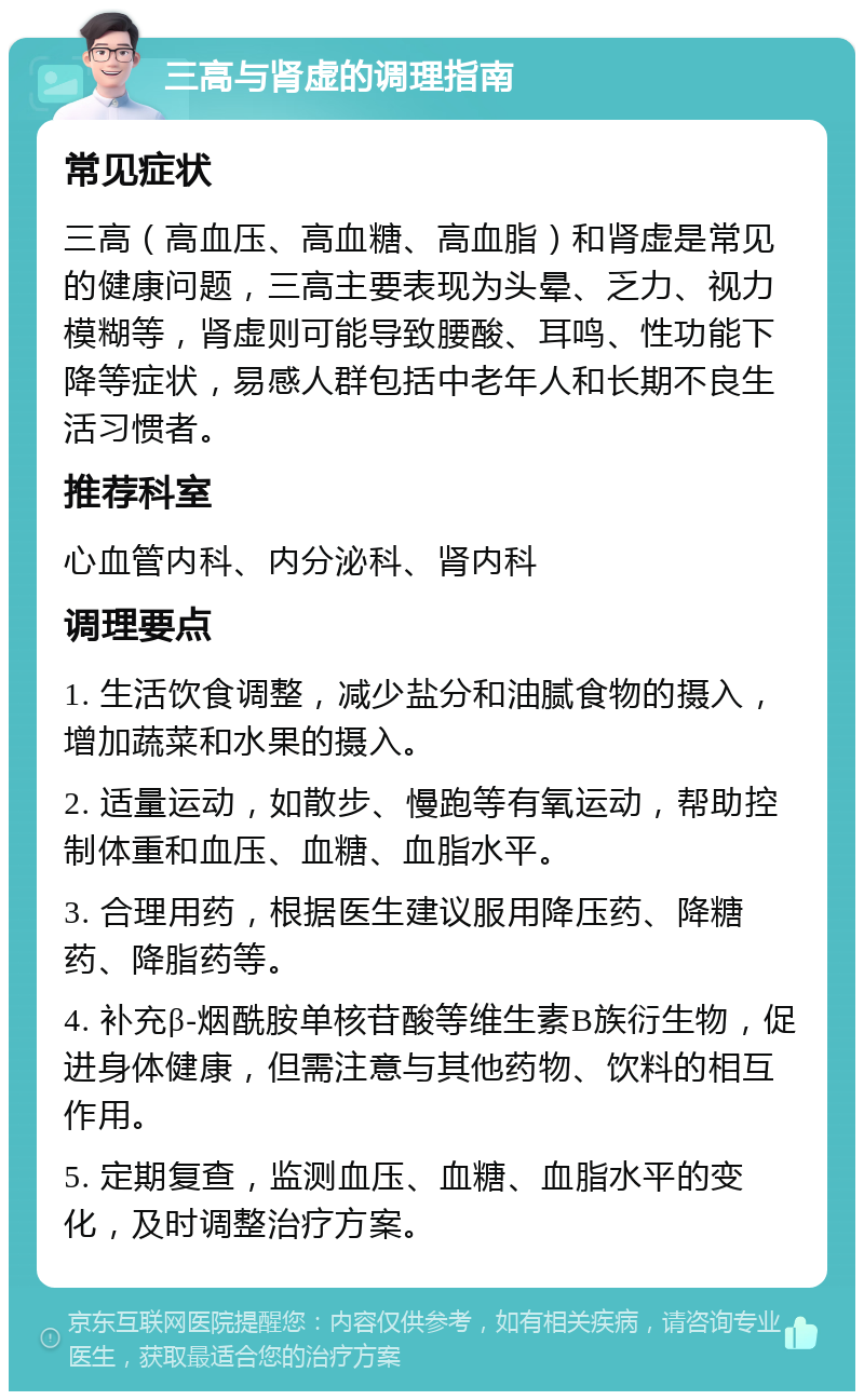 三高与肾虚的调理指南 常见症状 三高（高血压、高血糖、高血脂）和肾虚是常见的健康问题，三高主要表现为头晕、乏力、视力模糊等，肾虚则可能导致腰酸、耳鸣、性功能下降等症状，易感人群包括中老年人和长期不良生活习惯者。 推荐科室 心血管内科、内分泌科、肾内科 调理要点 1. 生活饮食调整，减少盐分和油腻食物的摄入，增加蔬菜和水果的摄入。 2. 适量运动，如散步、慢跑等有氧运动，帮助控制体重和血压、血糖、血脂水平。 3. 合理用药，根据医生建议服用降压药、降糖药、降脂药等。 4. 补充β-烟酰胺单核苷酸等维生素B族衍生物，促进身体健康，但需注意与其他药物、饮料的相互作用。 5. 定期复查，监测血压、血糖、血脂水平的变化，及时调整治疗方案。