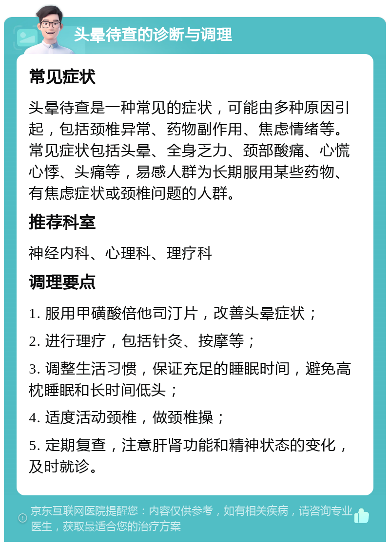 头晕待查的诊断与调理 常见症状 头晕待查是一种常见的症状，可能由多种原因引起，包括颈椎异常、药物副作用、焦虑情绪等。常见症状包括头晕、全身乏力、颈部酸痛、心慌心悸、头痛等，易感人群为长期服用某些药物、有焦虑症状或颈椎问题的人群。 推荐科室 神经内科、心理科、理疗科 调理要点 1. 服用甲磺酸倍他司汀片，改善头晕症状； 2. 进行理疗，包括针灸、按摩等； 3. 调整生活习惯，保证充足的睡眠时间，避免高枕睡眠和长时间低头； 4. 适度活动颈椎，做颈椎操； 5. 定期复查，注意肝肾功能和精神状态的变化，及时就诊。