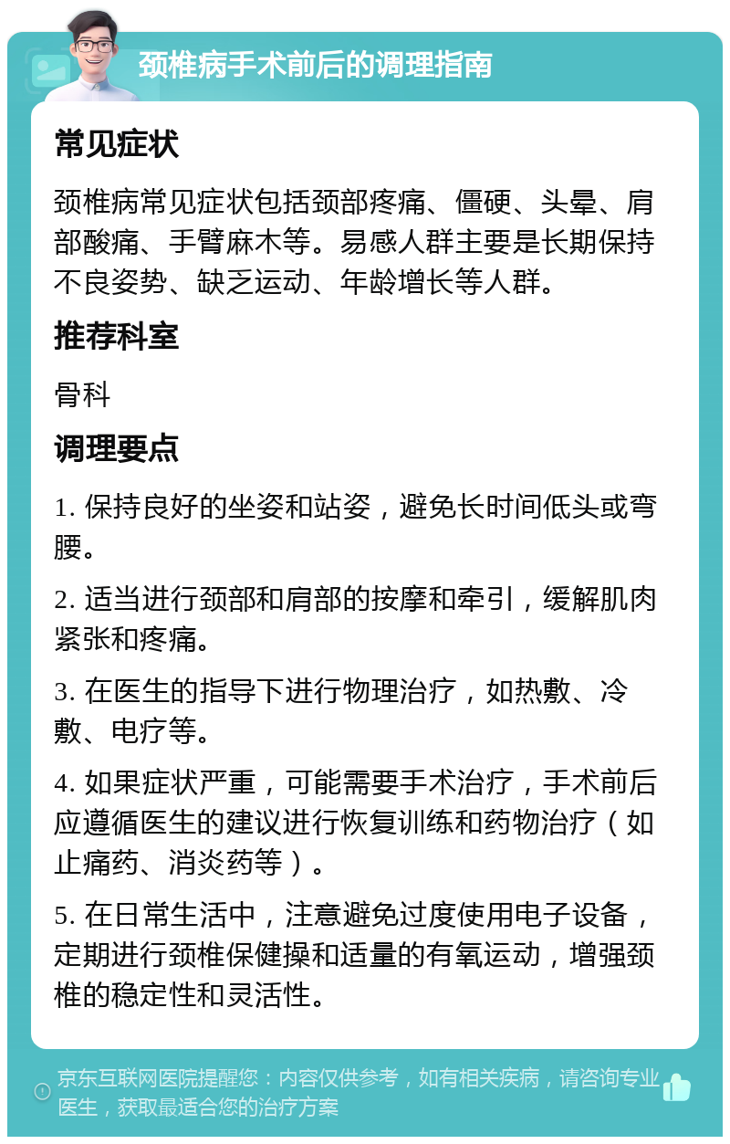 颈椎病手术前后的调理指南 常见症状 颈椎病常见症状包括颈部疼痛、僵硬、头晕、肩部酸痛、手臂麻木等。易感人群主要是长期保持不良姿势、缺乏运动、年龄增长等人群。 推荐科室 骨科 调理要点 1. 保持良好的坐姿和站姿，避免长时间低头或弯腰。 2. 适当进行颈部和肩部的按摩和牵引，缓解肌肉紧张和疼痛。 3. 在医生的指导下进行物理治疗，如热敷、冷敷、电疗等。 4. 如果症状严重，可能需要手术治疗，手术前后应遵循医生的建议进行恢复训练和药物治疗（如止痛药、消炎药等）。 5. 在日常生活中，注意避免过度使用电子设备，定期进行颈椎保健操和适量的有氧运动，增强颈椎的稳定性和灵活性。