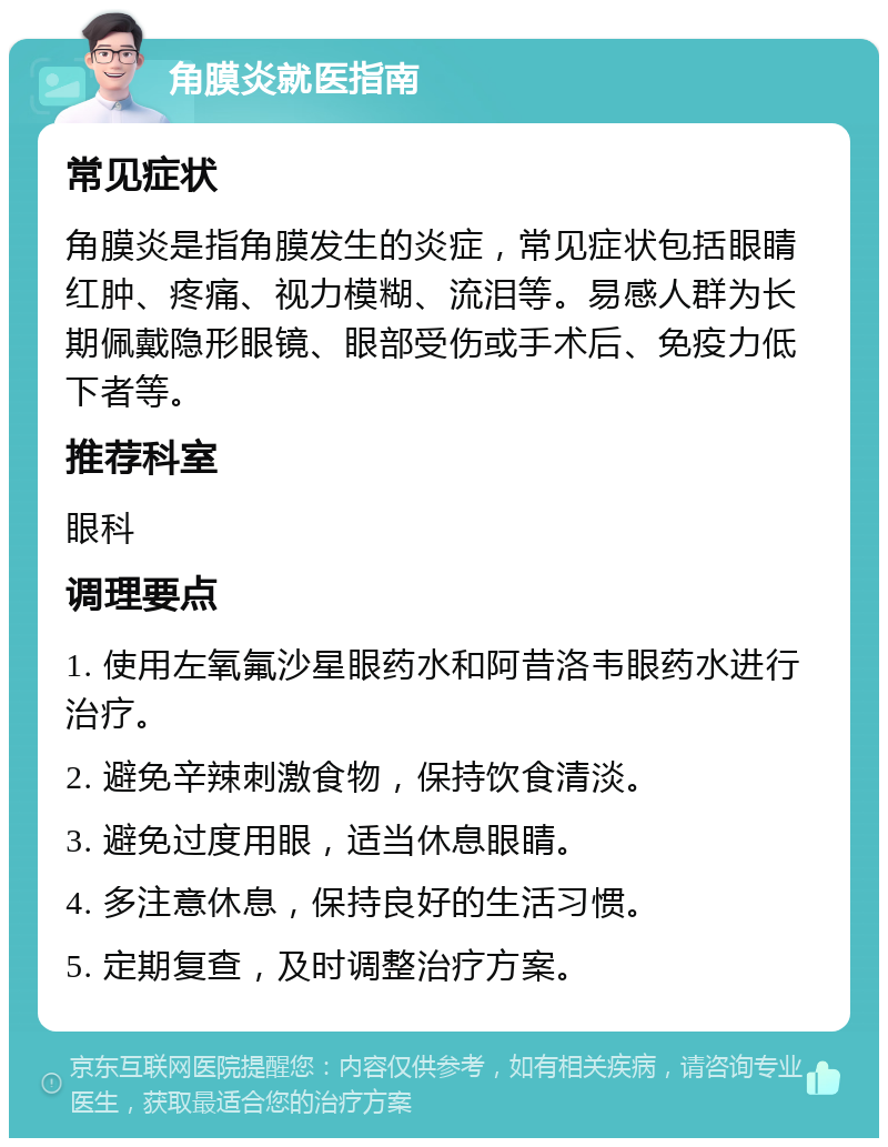 角膜炎就医指南 常见症状 角膜炎是指角膜发生的炎症，常见症状包括眼睛红肿、疼痛、视力模糊、流泪等。易感人群为长期佩戴隐形眼镜、眼部受伤或手术后、免疫力低下者等。 推荐科室 眼科 调理要点 1. 使用左氧氟沙星眼药水和阿昔洛韦眼药水进行治疗。 2. 避免辛辣刺激食物，保持饮食清淡。 3. 避免过度用眼，适当休息眼睛。 4. 多注意休息，保持良好的生活习惯。 5. 定期复查，及时调整治疗方案。