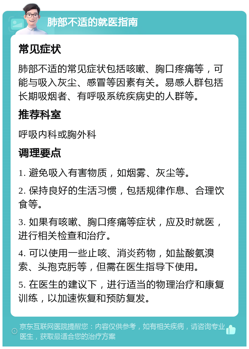 肺部不适的就医指南 常见症状 肺部不适的常见症状包括咳嗽、胸口疼痛等，可能与吸入灰尘、感冒等因素有关。易感人群包括长期吸烟者、有呼吸系统疾病史的人群等。 推荐科室 呼吸内科或胸外科 调理要点 1. 避免吸入有害物质，如烟雾、灰尘等。 2. 保持良好的生活习惯，包括规律作息、合理饮食等。 3. 如果有咳嗽、胸口疼痛等症状，应及时就医，进行相关检查和治疗。 4. 可以使用一些止咳、消炎药物，如盐酸氨溴索、头孢克肟等，但需在医生指导下使用。 5. 在医生的建议下，进行适当的物理治疗和康复训练，以加速恢复和预防复发。