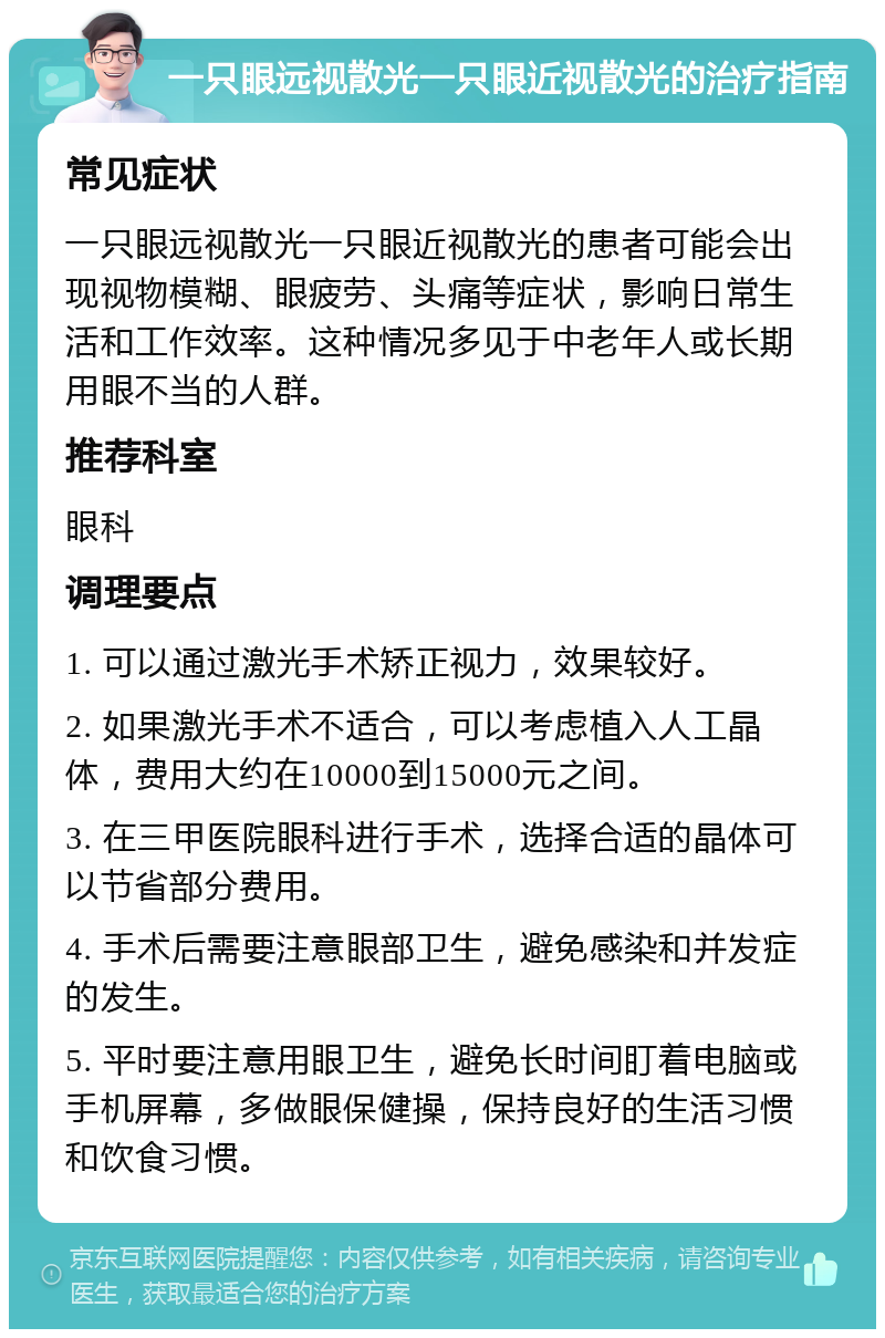 一只眼远视散光一只眼近视散光的治疗指南 常见症状 一只眼远视散光一只眼近视散光的患者可能会出现视物模糊、眼疲劳、头痛等症状，影响日常生活和工作效率。这种情况多见于中老年人或长期用眼不当的人群。 推荐科室 眼科 调理要点 1. 可以通过激光手术矫正视力，效果较好。 2. 如果激光手术不适合，可以考虑植入人工晶体，费用大约在10000到15000元之间。 3. 在三甲医院眼科进行手术，选择合适的晶体可以节省部分费用。 4. 手术后需要注意眼部卫生，避免感染和并发症的发生。 5. 平时要注意用眼卫生，避免长时间盯着电脑或手机屏幕，多做眼保健操，保持良好的生活习惯和饮食习惯。