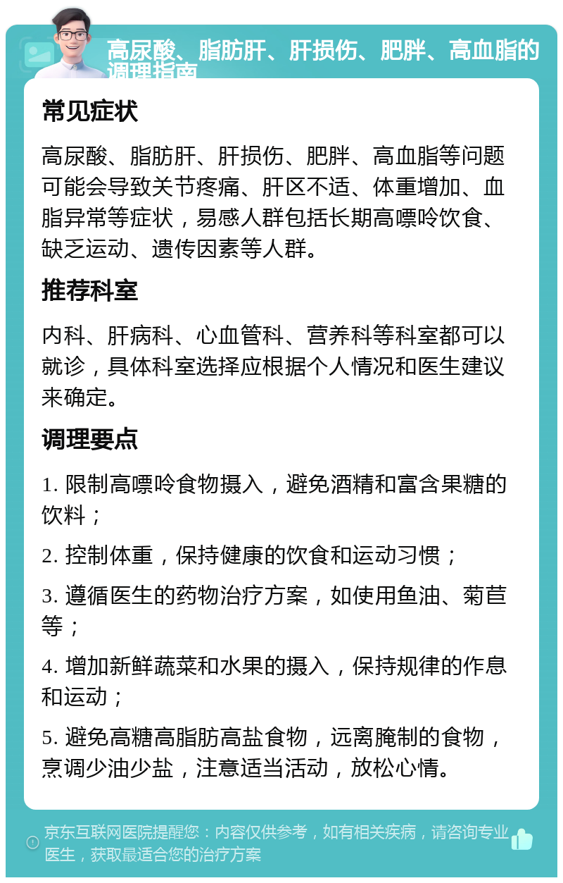 高尿酸、脂肪肝、肝损伤、肥胖、高血脂的调理指南 常见症状 高尿酸、脂肪肝、肝损伤、肥胖、高血脂等问题可能会导致关节疼痛、肝区不适、体重增加、血脂异常等症状，易感人群包括长期高嘌呤饮食、缺乏运动、遗传因素等人群。 推荐科室 内科、肝病科、心血管科、营养科等科室都可以就诊，具体科室选择应根据个人情况和医生建议来确定。 调理要点 1. 限制高嘌呤食物摄入，避免酒精和富含果糖的饮料； 2. 控制体重，保持健康的饮食和运动习惯； 3. 遵循医生的药物治疗方案，如使用鱼油、菊苣等； 4. 增加新鲜蔬菜和水果的摄入，保持规律的作息和运动； 5. 避免高糖高脂肪高盐食物，远离腌制的食物，烹调少油少盐，注意适当活动，放松心情。