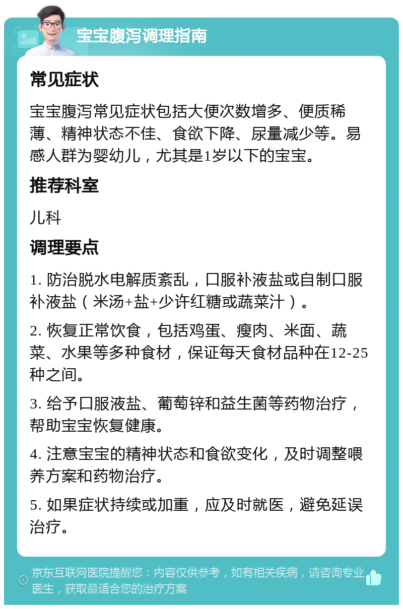 宝宝腹泻调理指南 常见症状 宝宝腹泻常见症状包括大便次数增多、便质稀薄、精神状态不佳、食欲下降、尿量减少等。易感人群为婴幼儿，尤其是1岁以下的宝宝。 推荐科室 儿科 调理要点 1. 防治脱水电解质紊乱，口服补液盐或自制口服补液盐（米汤+盐+少许红糖或蔬菜汁）。 2. 恢复正常饮食，包括鸡蛋、瘦肉、米面、蔬菜、水果等多种食材，保证每天食材品种在12-25种之间。 3. 给予口服液盐、葡萄锌和益生菌等药物治疗，帮助宝宝恢复健康。 4. 注意宝宝的精神状态和食欲变化，及时调整喂养方案和药物治疗。 5. 如果症状持续或加重，应及时就医，避免延误治疗。