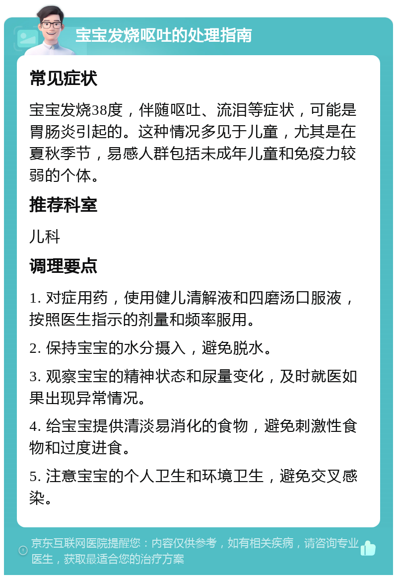 宝宝发烧呕吐的处理指南 常见症状 宝宝发烧38度，伴随呕吐、流泪等症状，可能是胃肠炎引起的。这种情况多见于儿童，尤其是在夏秋季节，易感人群包括未成年儿童和免疫力较弱的个体。 推荐科室 儿科 调理要点 1. 对症用药，使用健儿清解液和四磨汤口服液，按照医生指示的剂量和频率服用。 2. 保持宝宝的水分摄入，避免脱水。 3. 观察宝宝的精神状态和尿量变化，及时就医如果出现异常情况。 4. 给宝宝提供清淡易消化的食物，避免刺激性食物和过度进食。 5. 注意宝宝的个人卫生和环境卫生，避免交叉感染。