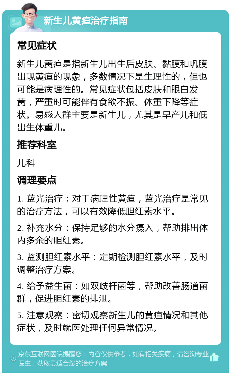 新生儿黄疸治疗指南 常见症状 新生儿黄疸是指新生儿出生后皮肤、黏膜和巩膜出现黄疸的现象，多数情况下是生理性的，但也可能是病理性的。常见症状包括皮肤和眼白发黄，严重时可能伴有食欲不振、体重下降等症状。易感人群主要是新生儿，尤其是早产儿和低出生体重儿。 推荐科室 儿科 调理要点 1. 蓝光治疗：对于病理性黄疸，蓝光治疗是常见的治疗方法，可以有效降低胆红素水平。 2. 补充水分：保持足够的水分摄入，帮助排出体内多余的胆红素。 3. 监测胆红素水平：定期检测胆红素水平，及时调整治疗方案。 4. 给予益生菌：如双歧杆菌等，帮助改善肠道菌群，促进胆红素的排泄。 5. 注意观察：密切观察新生儿的黄疸情况和其他症状，及时就医处理任何异常情况。