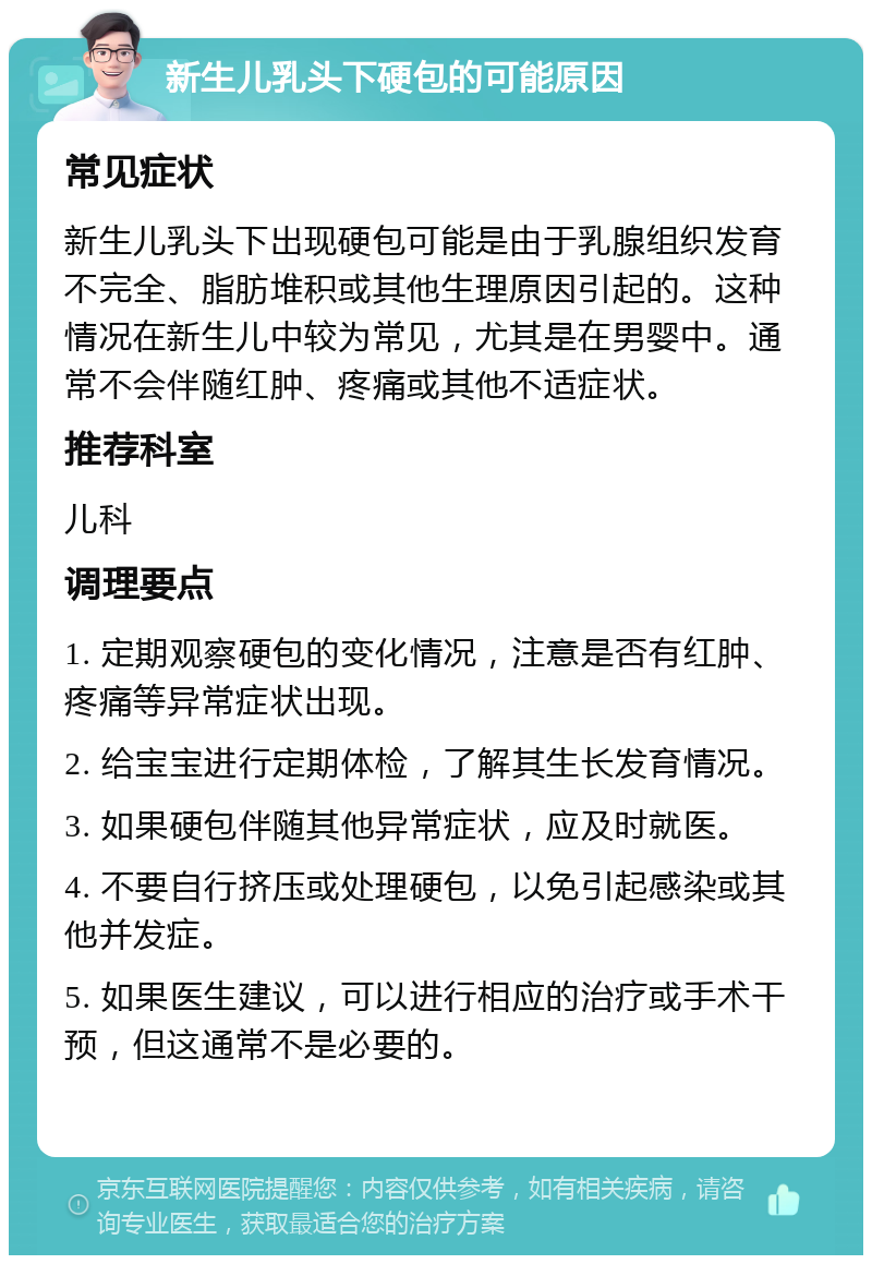 新生儿乳头下硬包的可能原因 常见症状 新生儿乳头下出现硬包可能是由于乳腺组织发育不完全、脂肪堆积或其他生理原因引起的。这种情况在新生儿中较为常见，尤其是在男婴中。通常不会伴随红肿、疼痛或其他不适症状。 推荐科室 儿科 调理要点 1. 定期观察硬包的变化情况，注意是否有红肿、疼痛等异常症状出现。 2. 给宝宝进行定期体检，了解其生长发育情况。 3. 如果硬包伴随其他异常症状，应及时就医。 4. 不要自行挤压或处理硬包，以免引起感染或其他并发症。 5. 如果医生建议，可以进行相应的治疗或手术干预，但这通常不是必要的。