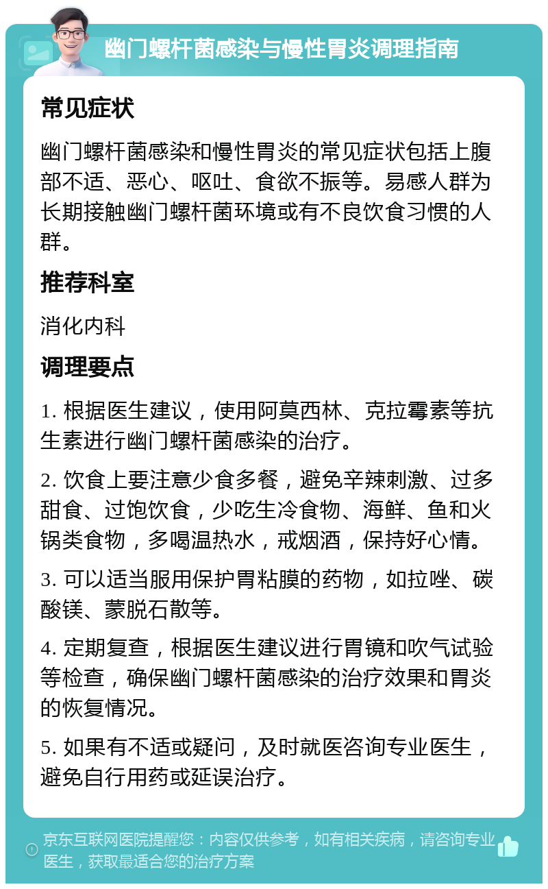 幽门螺杆菌感染与慢性胃炎调理指南 常见症状 幽门螺杆菌感染和慢性胃炎的常见症状包括上腹部不适、恶心、呕吐、食欲不振等。易感人群为长期接触幽门螺杆菌环境或有不良饮食习惯的人群。 推荐科室 消化内科 调理要点 1. 根据医生建议，使用阿莫西林、克拉霉素等抗生素进行幽门螺杆菌感染的治疗。 2. 饮食上要注意少食多餐，避免辛辣刺激、过多甜食、过饱饮食，少吃生冷食物、海鲜、鱼和火锅类食物，多喝温热水，戒烟酒，保持好心情。 3. 可以适当服用保护胃粘膜的药物，如拉唑、碳酸镁、蒙脱石散等。 4. 定期复查，根据医生建议进行胃镜和吹气试验等检查，确保幽门螺杆菌感染的治疗效果和胃炎的恢复情况。 5. 如果有不适或疑问，及时就医咨询专业医生，避免自行用药或延误治疗。