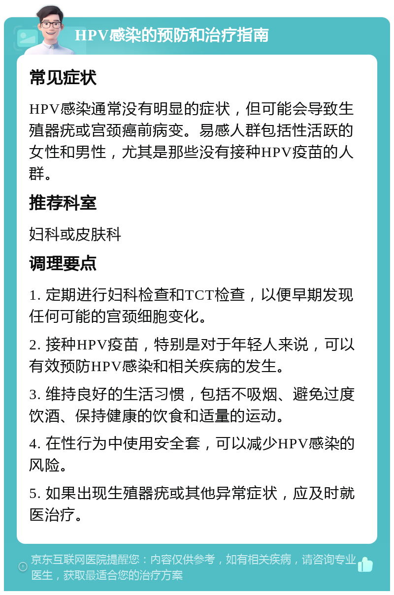 HPV感染的预防和治疗指南 常见症状 HPV感染通常没有明显的症状，但可能会导致生殖器疣或宫颈癌前病变。易感人群包括性活跃的女性和男性，尤其是那些没有接种HPV疫苗的人群。 推荐科室 妇科或皮肤科 调理要点 1. 定期进行妇科检查和TCT检查，以便早期发现任何可能的宫颈细胞变化。 2. 接种HPV疫苗，特别是对于年轻人来说，可以有效预防HPV感染和相关疾病的发生。 3. 维持良好的生活习惯，包括不吸烟、避免过度饮酒、保持健康的饮食和适量的运动。 4. 在性行为中使用安全套，可以减少HPV感染的风险。 5. 如果出现生殖器疣或其他异常症状，应及时就医治疗。