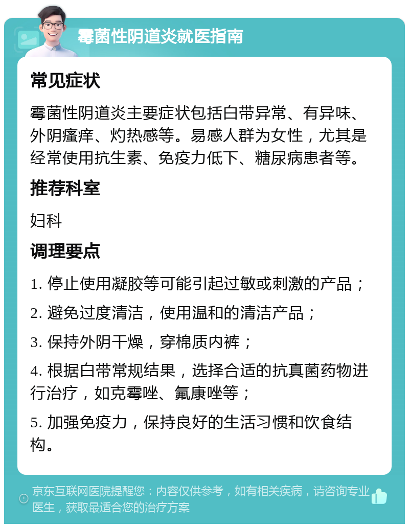 霉菌性阴道炎就医指南 常见症状 霉菌性阴道炎主要症状包括白带异常、有异味、外阴瘙痒、灼热感等。易感人群为女性，尤其是经常使用抗生素、免疫力低下、糖尿病患者等。 推荐科室 妇科 调理要点 1. 停止使用凝胶等可能引起过敏或刺激的产品； 2. 避免过度清洁，使用温和的清洁产品； 3. 保持外阴干燥，穿棉质内裤； 4. 根据白带常规结果，选择合适的抗真菌药物进行治疗，如克霉唑、氟康唑等； 5. 加强免疫力，保持良好的生活习惯和饮食结构。