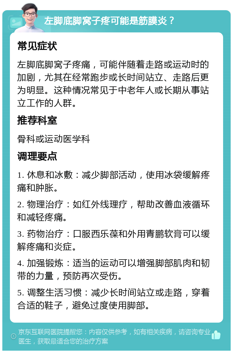 左脚底脚窝子疼可能是筋膜炎？ 常见症状 左脚底脚窝子疼痛，可能伴随着走路或运动时的加剧，尤其在经常跑步或长时间站立、走路后更为明显。这种情况常见于中老年人或长期从事站立工作的人群。 推荐科室 骨科或运动医学科 调理要点 1. 休息和冰敷：减少脚部活动，使用冰袋缓解疼痛和肿胀。 2. 物理治疗：如红外线理疗，帮助改善血液循环和减轻疼痛。 3. 药物治疗：口服西乐葆和外用青鹏软膏可以缓解疼痛和炎症。 4. 加强锻炼：适当的运动可以增强脚部肌肉和韧带的力量，预防再次受伤。 5. 调整生活习惯：减少长时间站立或走路，穿着合适的鞋子，避免过度使用脚部。