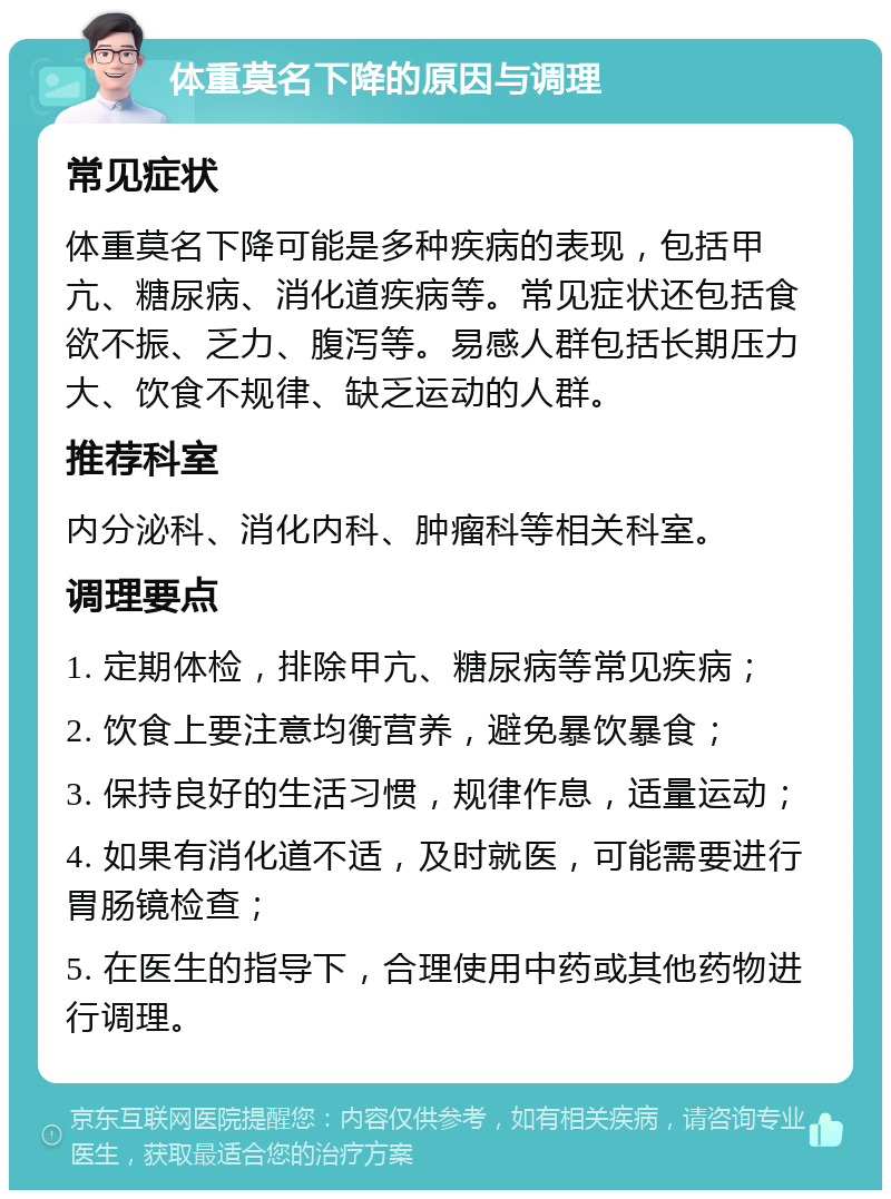 体重莫名下降的原因与调理 常见症状 体重莫名下降可能是多种疾病的表现，包括甲亢、糖尿病、消化道疾病等。常见症状还包括食欲不振、乏力、腹泻等。易感人群包括长期压力大、饮食不规律、缺乏运动的人群。 推荐科室 内分泌科、消化内科、肿瘤科等相关科室。 调理要点 1. 定期体检，排除甲亢、糖尿病等常见疾病； 2. 饮食上要注意均衡营养，避免暴饮暴食； 3. 保持良好的生活习惯，规律作息，适量运动； 4. 如果有消化道不适，及时就医，可能需要进行胃肠镜检查； 5. 在医生的指导下，合理使用中药或其他药物进行调理。