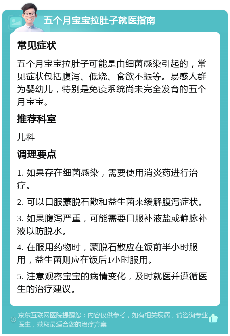 五个月宝宝拉肚子就医指南 常见症状 五个月宝宝拉肚子可能是由细菌感染引起的，常见症状包括腹泻、低烧、食欲不振等。易感人群为婴幼儿，特别是免疫系统尚未完全发育的五个月宝宝。 推荐科室 儿科 调理要点 1. 如果存在细菌感染，需要使用消炎药进行治疗。 2. 可以口服蒙脱石散和益生菌来缓解腹泻症状。 3. 如果腹泻严重，可能需要口服补液盐或静脉补液以防脱水。 4. 在服用药物时，蒙脱石散应在饭前半小时服用，益生菌则应在饭后1小时服用。 5. 注意观察宝宝的病情变化，及时就医并遵循医生的治疗建议。