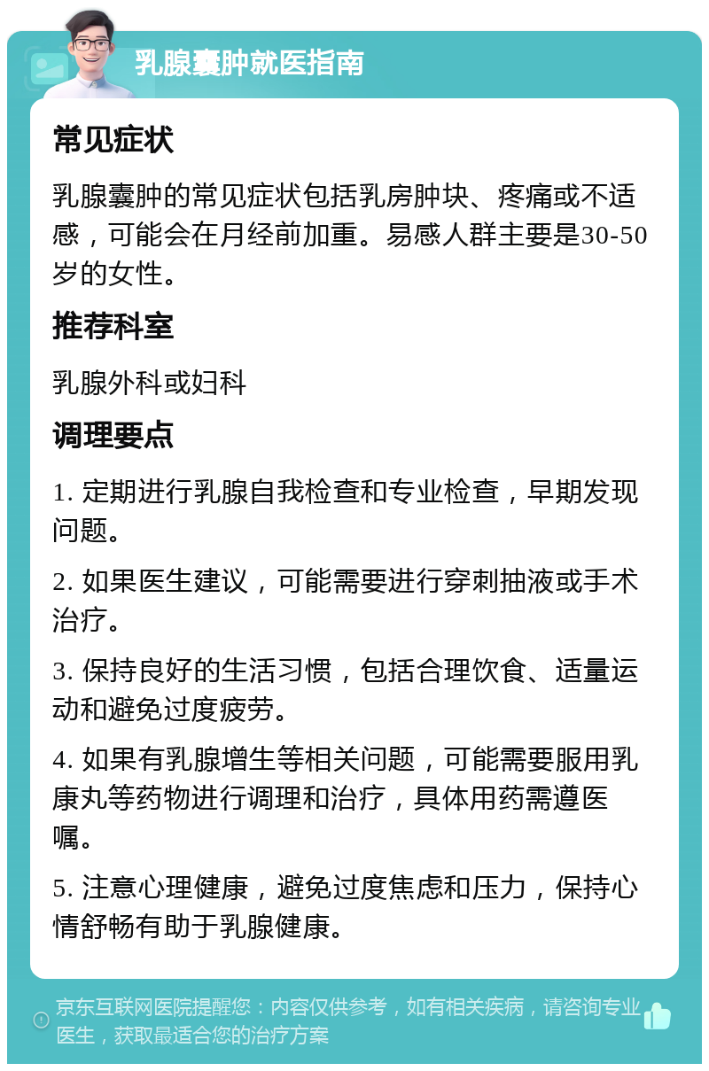 乳腺囊肿就医指南 常见症状 乳腺囊肿的常见症状包括乳房肿块、疼痛或不适感，可能会在月经前加重。易感人群主要是30-50岁的女性。 推荐科室 乳腺外科或妇科 调理要点 1. 定期进行乳腺自我检查和专业检查，早期发现问题。 2. 如果医生建议，可能需要进行穿刺抽液或手术治疗。 3. 保持良好的生活习惯，包括合理饮食、适量运动和避免过度疲劳。 4. 如果有乳腺增生等相关问题，可能需要服用乳康丸等药物进行调理和治疗，具体用药需遵医嘱。 5. 注意心理健康，避免过度焦虑和压力，保持心情舒畅有助于乳腺健康。