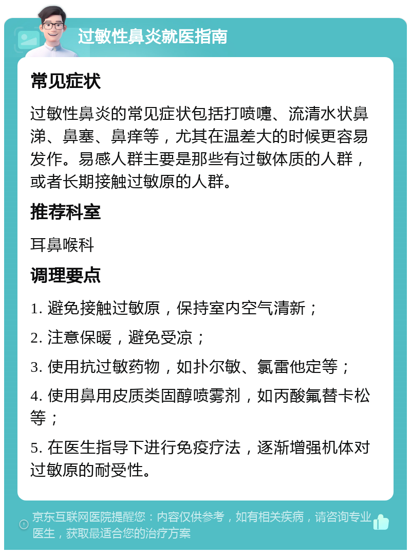 过敏性鼻炎就医指南 常见症状 过敏性鼻炎的常见症状包括打喷嚏、流清水状鼻涕、鼻塞、鼻痒等，尤其在温差大的时候更容易发作。易感人群主要是那些有过敏体质的人群，或者长期接触过敏原的人群。 推荐科室 耳鼻喉科 调理要点 1. 避免接触过敏原，保持室内空气清新； 2. 注意保暖，避免受凉； 3. 使用抗过敏药物，如扑尔敏、氯雷他定等； 4. 使用鼻用皮质类固醇喷雾剂，如丙酸氟替卡松等； 5. 在医生指导下进行免疫疗法，逐渐增强机体对过敏原的耐受性。