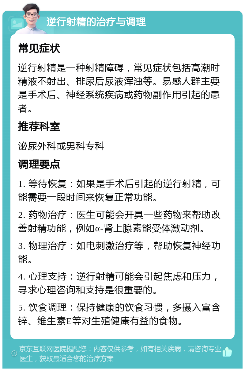 逆行射精的治疗与调理 常见症状 逆行射精是一种射精障碍，常见症状包括高潮时精液不射出、排尿后尿液浑浊等。易感人群主要是手术后、神经系统疾病或药物副作用引起的患者。 推荐科室 泌尿外科或男科专科 调理要点 1. 等待恢复：如果是手术后引起的逆行射精，可能需要一段时间来恢复正常功能。 2. 药物治疗：医生可能会开具一些药物来帮助改善射精功能，例如α-肾上腺素能受体激动剂。 3. 物理治疗：如电刺激治疗等，帮助恢复神经功能。 4. 心理支持：逆行射精可能会引起焦虑和压力，寻求心理咨询和支持是很重要的。 5. 饮食调理：保持健康的饮食习惯，多摄入富含锌、维生素E等对生殖健康有益的食物。