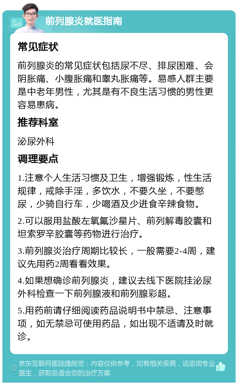 前列腺炎就医指南 常见症状 前列腺炎的常见症状包括尿不尽、排尿困难、会阴胀痛、小腹胀痛和睾丸胀痛等。易感人群主要是中老年男性，尤其是有不良生活习惯的男性更容易患病。 推荐科室 泌尿外科 调理要点 1.注意个人生活习惯及卫生，增强锻炼，性生活规律，戒除手淫，多饮水，不要久坐，不要憋尿，少骑自行车，少喝酒及少进食辛辣食物。 2.可以服用盐酸左氧氟沙星片、前列解毒胶囊和坦索罗辛胶囊等药物进行治疗。 3.前列腺炎治疗周期比较长，一般需要2-4周，建议先用药2周看看效果。 4.如果想确诊前列腺炎，建议去线下医院挂泌尿外科检查一下前列腺液和前列腺彩超。 5.用药前请仔细阅读药品说明书中禁忌、注意事项，如无禁忌可使用药品，如出现不适请及时就诊。