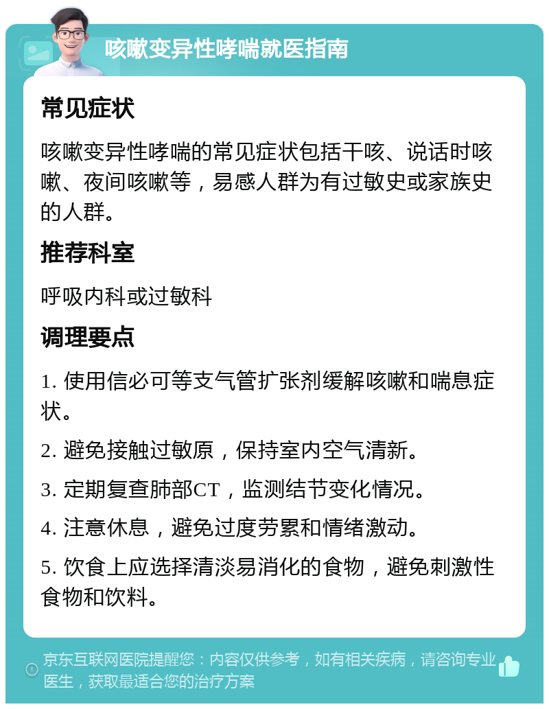 咳嗽变异性哮喘就医指南 常见症状 咳嗽变异性哮喘的常见症状包括干咳、说话时咳嗽、夜间咳嗽等，易感人群为有过敏史或家族史的人群。 推荐科室 呼吸内科或过敏科 调理要点 1. 使用信必可等支气管扩张剂缓解咳嗽和喘息症状。 2. 避免接触过敏原，保持室内空气清新。 3. 定期复查肺部CT，监测结节变化情况。 4. 注意休息，避免过度劳累和情绪激动。 5. 饮食上应选择清淡易消化的食物，避免刺激性食物和饮料。