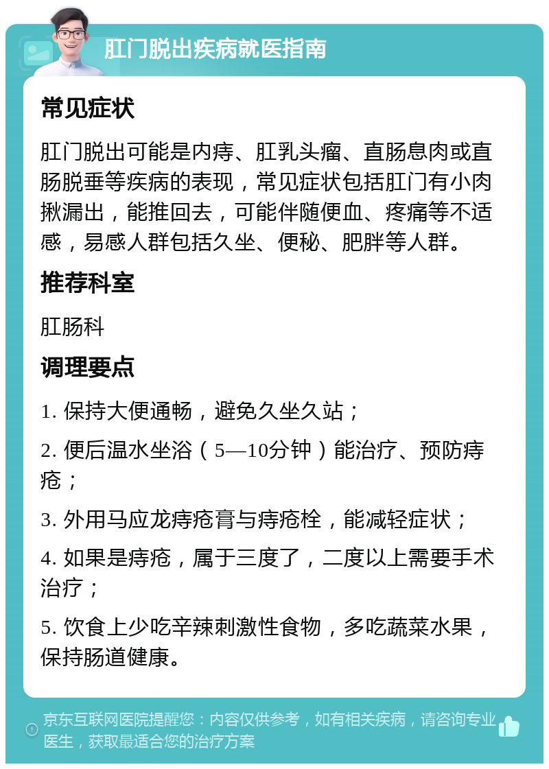 肛门脱出疾病就医指南 常见症状 肛门脱出可能是内痔、肛乳头瘤、直肠息肉或直肠脱垂等疾病的表现，常见症状包括肛门有小肉揪漏出，能推回去，可能伴随便血、疼痛等不适感，易感人群包括久坐、便秘、肥胖等人群。 推荐科室 肛肠科 调理要点 1. 保持大便通畅，避免久坐久站； 2. 便后温水坐浴（5—10分钟）能治疗、预防痔疮； 3. 外用马应龙痔疮膏与痔疮栓，能减轻症状； 4. 如果是痔疮，属于三度了，二度以上需要手术治疗； 5. 饮食上少吃辛辣刺激性食物，多吃蔬菜水果，保持肠道健康。