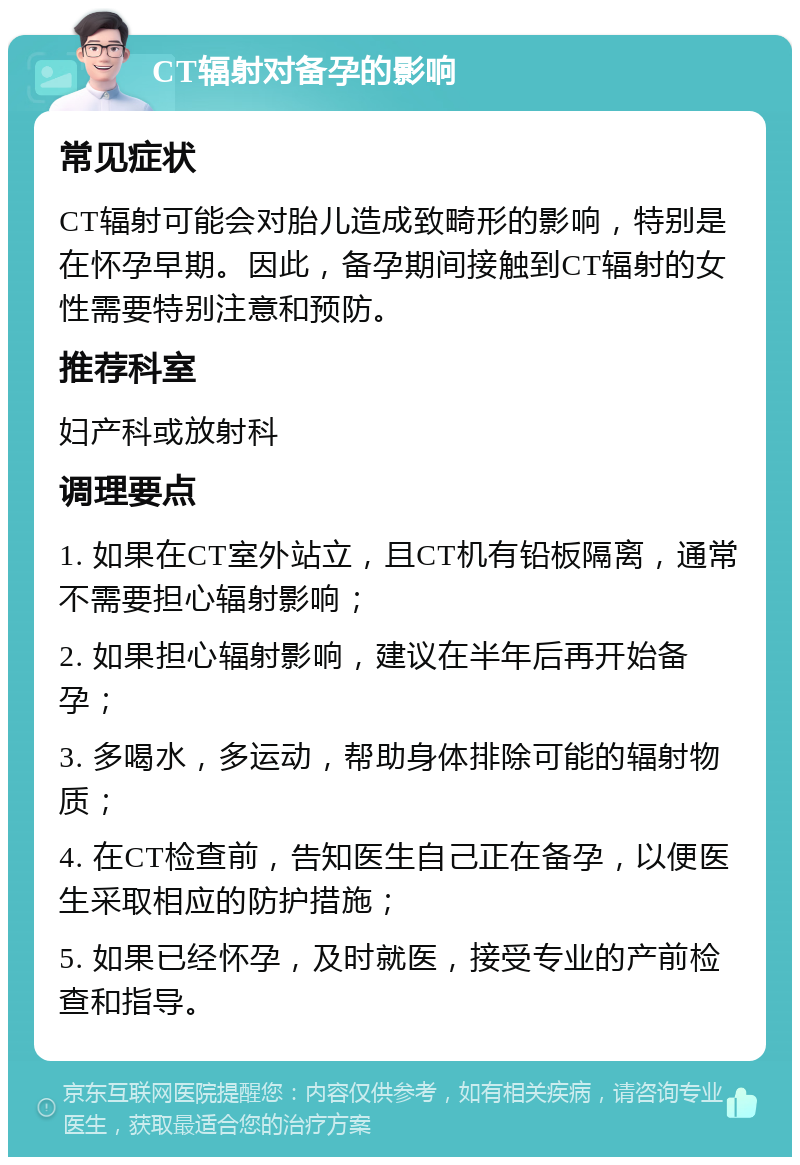 CT辐射对备孕的影响 常见症状 CT辐射可能会对胎儿造成致畸形的影响，特别是在怀孕早期。因此，备孕期间接触到CT辐射的女性需要特别注意和预防。 推荐科室 妇产科或放射科 调理要点 1. 如果在CT室外站立，且CT机有铅板隔离，通常不需要担心辐射影响； 2. 如果担心辐射影响，建议在半年后再开始备孕； 3. 多喝水，多运动，帮助身体排除可能的辐射物质； 4. 在CT检查前，告知医生自己正在备孕，以便医生采取相应的防护措施； 5. 如果已经怀孕，及时就医，接受专业的产前检查和指导。