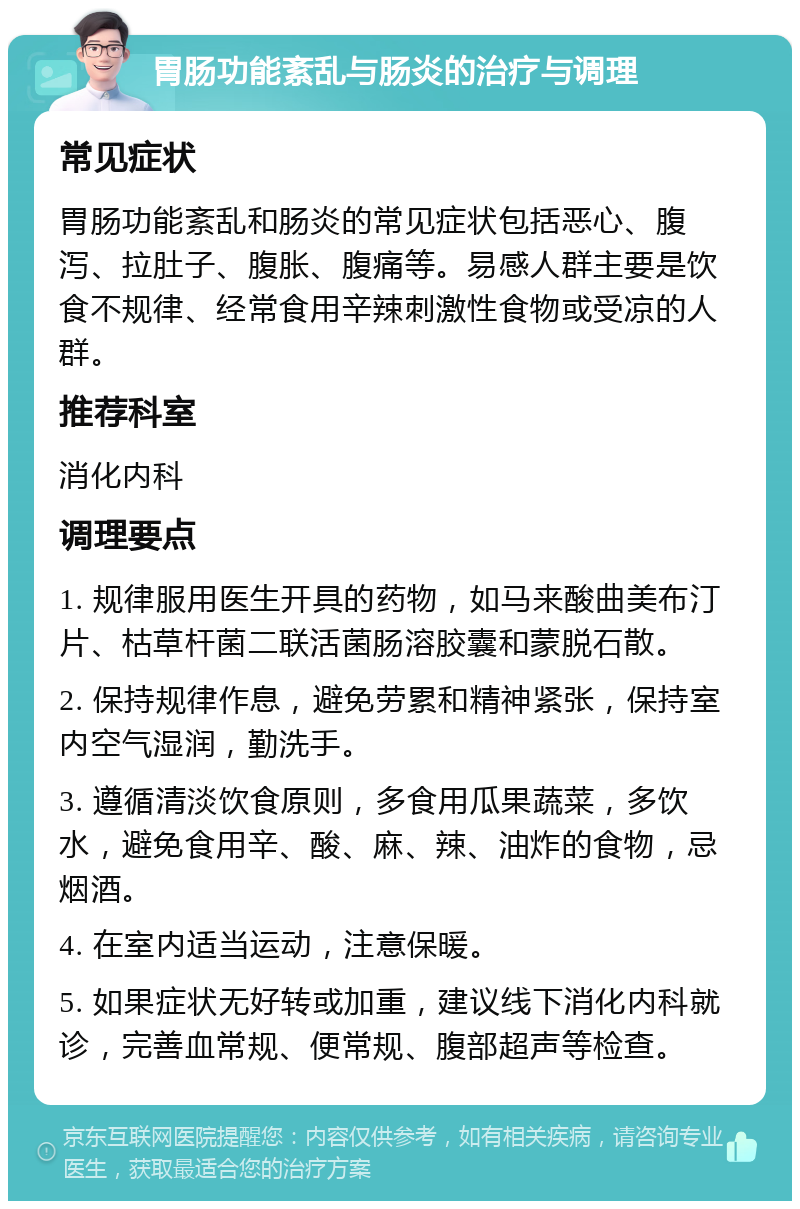 胃肠功能紊乱与肠炎的治疗与调理 常见症状 胃肠功能紊乱和肠炎的常见症状包括恶心、腹泻、拉肚子、腹胀、腹痛等。易感人群主要是饮食不规律、经常食用辛辣刺激性食物或受凉的人群。 推荐科室 消化内科 调理要点 1. 规律服用医生开具的药物，如马来酸曲美布汀片、枯草杆菌二联活菌肠溶胶囊和蒙脱石散。 2. 保持规律作息，避免劳累和精神紧张，保持室内空气湿润，勤洗手。 3. 遵循清淡饮食原则，多食用瓜果蔬菜，多饮水，避免食用辛、酸、麻、辣、油炸的食物，忌烟酒。 4. 在室内适当运动，注意保暖。 5. 如果症状无好转或加重，建议线下消化内科就诊，完善血常规、便常规、腹部超声等检查。