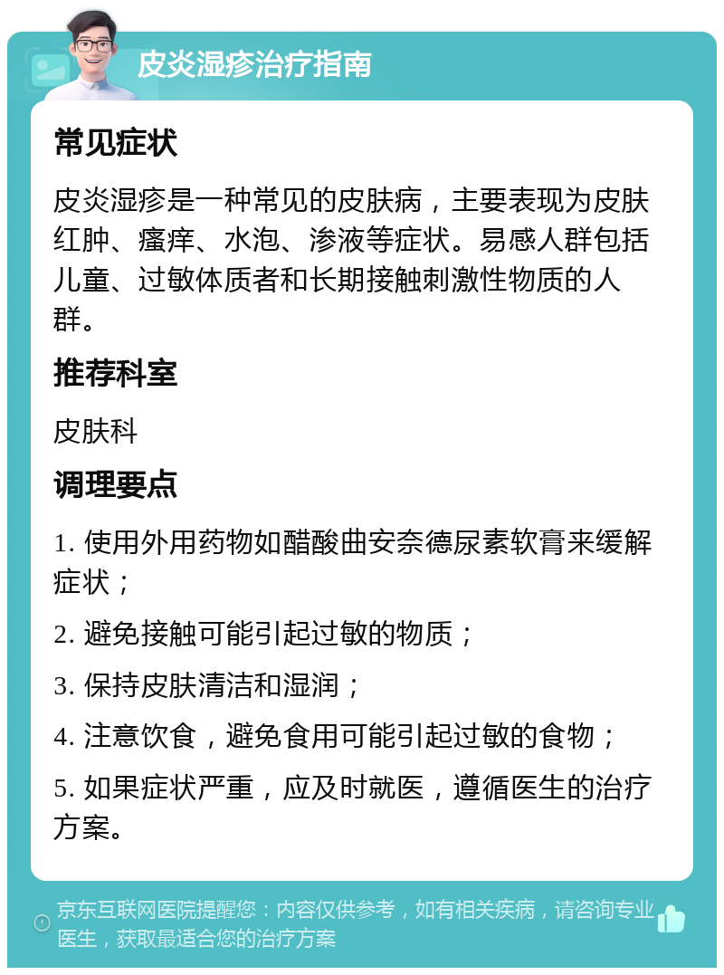 皮炎湿疹治疗指南 常见症状 皮炎湿疹是一种常见的皮肤病，主要表现为皮肤红肿、瘙痒、水泡、渗液等症状。易感人群包括儿童、过敏体质者和长期接触刺激性物质的人群。 推荐科室 皮肤科 调理要点 1. 使用外用药物如醋酸曲安奈德尿素软膏来缓解症状； 2. 避免接触可能引起过敏的物质； 3. 保持皮肤清洁和湿润； 4. 注意饮食，避免食用可能引起过敏的食物； 5. 如果症状严重，应及时就医，遵循医生的治疗方案。