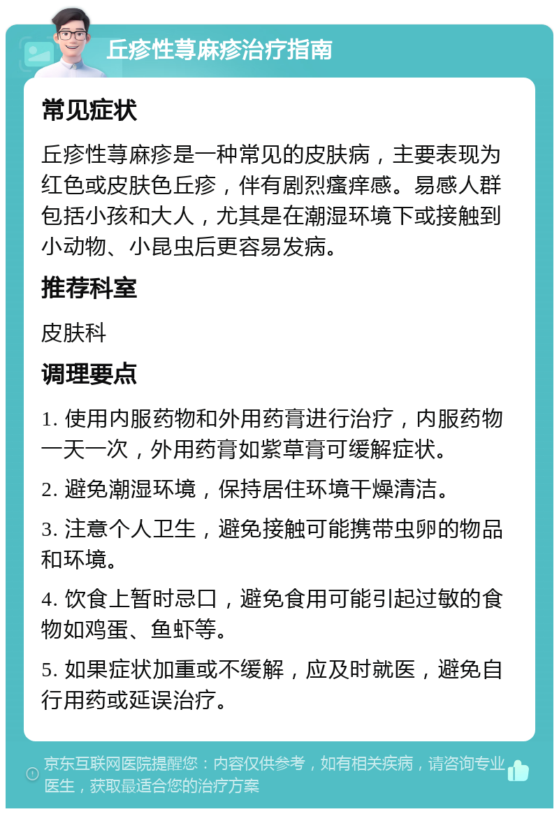 丘疹性荨麻疹治疗指南 常见症状 丘疹性荨麻疹是一种常见的皮肤病，主要表现为红色或皮肤色丘疹，伴有剧烈瘙痒感。易感人群包括小孩和大人，尤其是在潮湿环境下或接触到小动物、小昆虫后更容易发病。 推荐科室 皮肤科 调理要点 1. 使用内服药物和外用药膏进行治疗，内服药物一天一次，外用药膏如紫草膏可缓解症状。 2. 避免潮湿环境，保持居住环境干燥清洁。 3. 注意个人卫生，避免接触可能携带虫卵的物品和环境。 4. 饮食上暂时忌口，避免食用可能引起过敏的食物如鸡蛋、鱼虾等。 5. 如果症状加重或不缓解，应及时就医，避免自行用药或延误治疗。