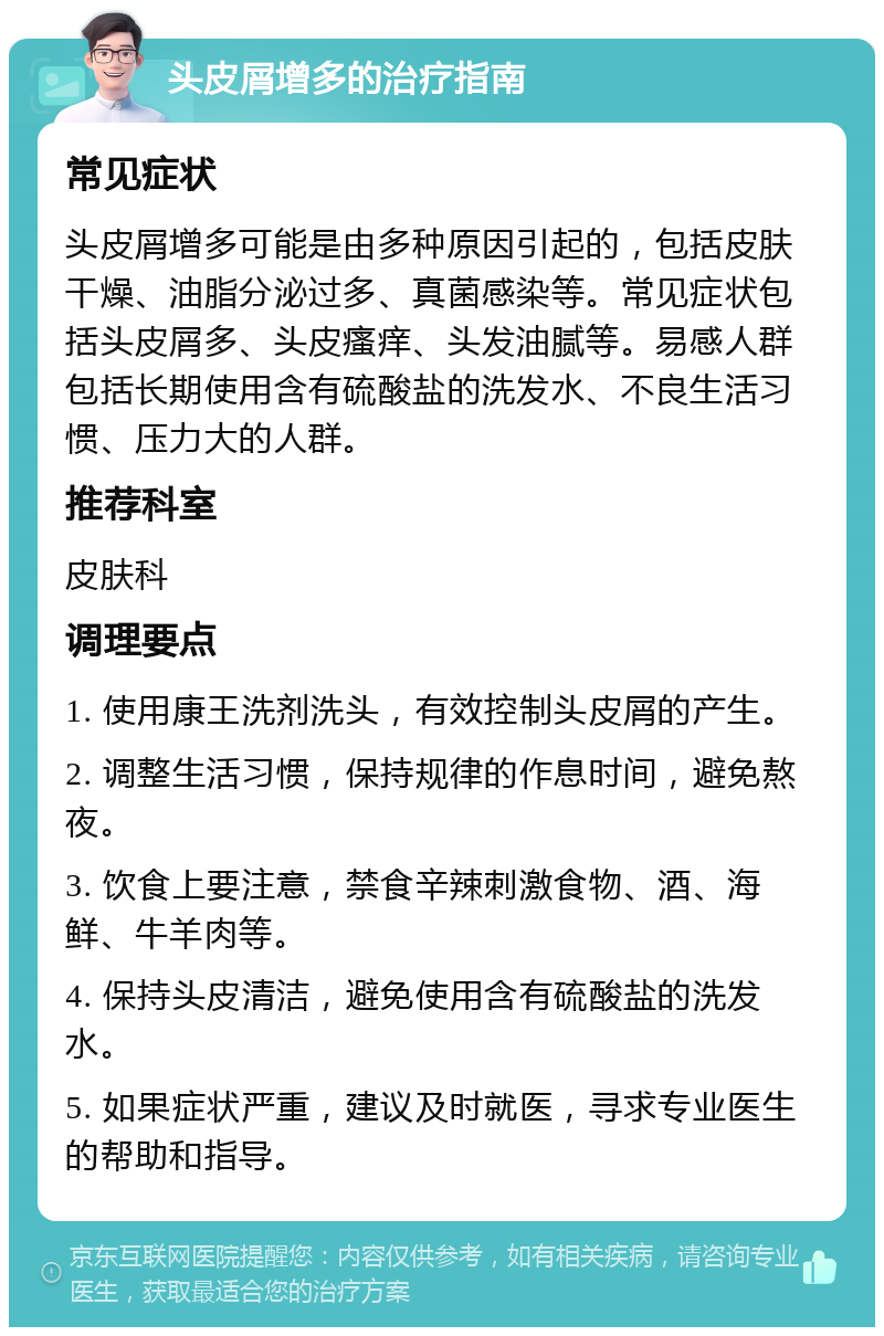 头皮屑增多的治疗指南 常见症状 头皮屑增多可能是由多种原因引起的，包括皮肤干燥、油脂分泌过多、真菌感染等。常见症状包括头皮屑多、头皮瘙痒、头发油腻等。易感人群包括长期使用含有硫酸盐的洗发水、不良生活习惯、压力大的人群。 推荐科室 皮肤科 调理要点 1. 使用康王洗剂洗头，有效控制头皮屑的产生。 2. 调整生活习惯，保持规律的作息时间，避免熬夜。 3. 饮食上要注意，禁食辛辣刺激食物、酒、海鲜、牛羊肉等。 4. 保持头皮清洁，避免使用含有硫酸盐的洗发水。 5. 如果症状严重，建议及时就医，寻求专业医生的帮助和指导。