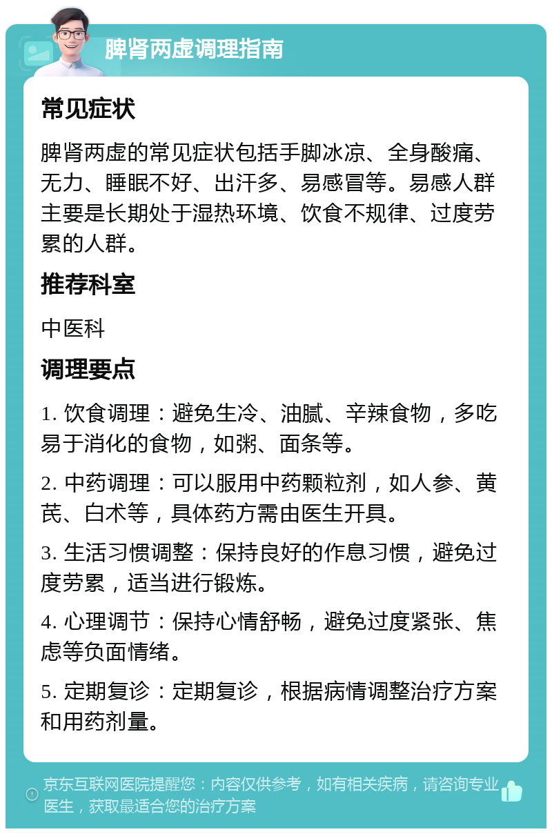 脾肾两虚调理指南 常见症状 脾肾两虚的常见症状包括手脚冰凉、全身酸痛、无力、睡眠不好、出汗多、易感冒等。易感人群主要是长期处于湿热环境、饮食不规律、过度劳累的人群。 推荐科室 中医科 调理要点 1. 饮食调理：避免生冷、油腻、辛辣食物，多吃易于消化的食物，如粥、面条等。 2. 中药调理：可以服用中药颗粒剂，如人参、黄芪、白术等，具体药方需由医生开具。 3. 生活习惯调整：保持良好的作息习惯，避免过度劳累，适当进行锻炼。 4. 心理调节：保持心情舒畅，避免过度紧张、焦虑等负面情绪。 5. 定期复诊：定期复诊，根据病情调整治疗方案和用药剂量。