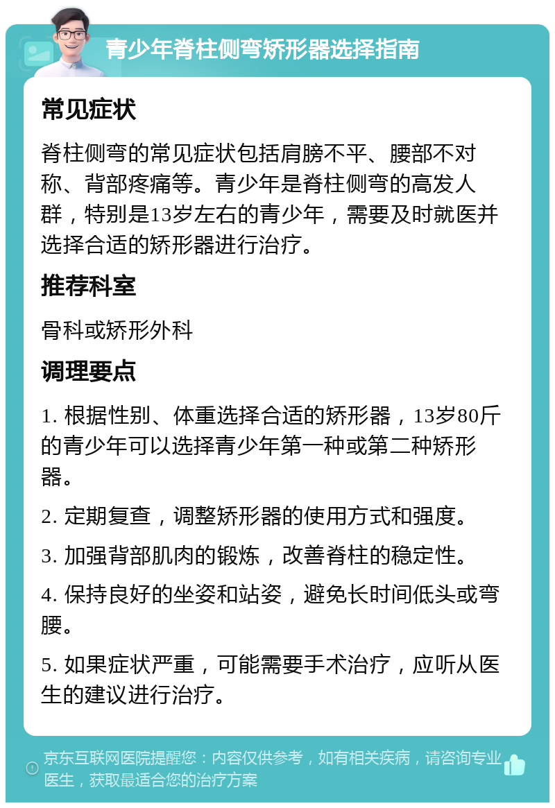 青少年脊柱侧弯矫形器选择指南 常见症状 脊柱侧弯的常见症状包括肩膀不平、腰部不对称、背部疼痛等。青少年是脊柱侧弯的高发人群，特别是13岁左右的青少年，需要及时就医并选择合适的矫形器进行治疗。 推荐科室 骨科或矫形外科 调理要点 1. 根据性别、体重选择合适的矫形器，13岁80斤的青少年可以选择青少年第一种或第二种矫形器。 2. 定期复查，调整矫形器的使用方式和强度。 3. 加强背部肌肉的锻炼，改善脊柱的稳定性。 4. 保持良好的坐姿和站姿，避免长时间低头或弯腰。 5. 如果症状严重，可能需要手术治疗，应听从医生的建议进行治疗。