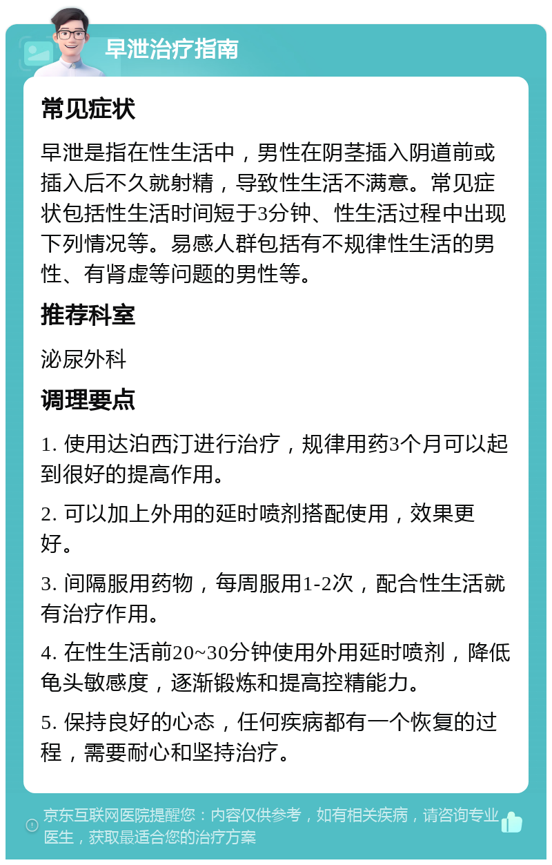 早泄治疗指南 常见症状 早泄是指在性生活中，男性在阴茎插入阴道前或插入后不久就射精，导致性生活不满意。常见症状包括性生活时间短于3分钟、性生活过程中出现下列情况等。易感人群包括有不规律性生活的男性、有肾虚等问题的男性等。 推荐科室 泌尿外科 调理要点 1. 使用达泊西汀进行治疗，规律用药3个月可以起到很好的提高作用。 2. 可以加上外用的延时喷剂搭配使用，效果更好。 3. 间隔服用药物，每周服用1-2次，配合性生活就有治疗作用。 4. 在性生活前20~30分钟使用外用延时喷剂，降低龟头敏感度，逐渐锻炼和提高控精能力。 5. 保持良好的心态，任何疾病都有一个恢复的过程，需要耐心和坚持治疗。