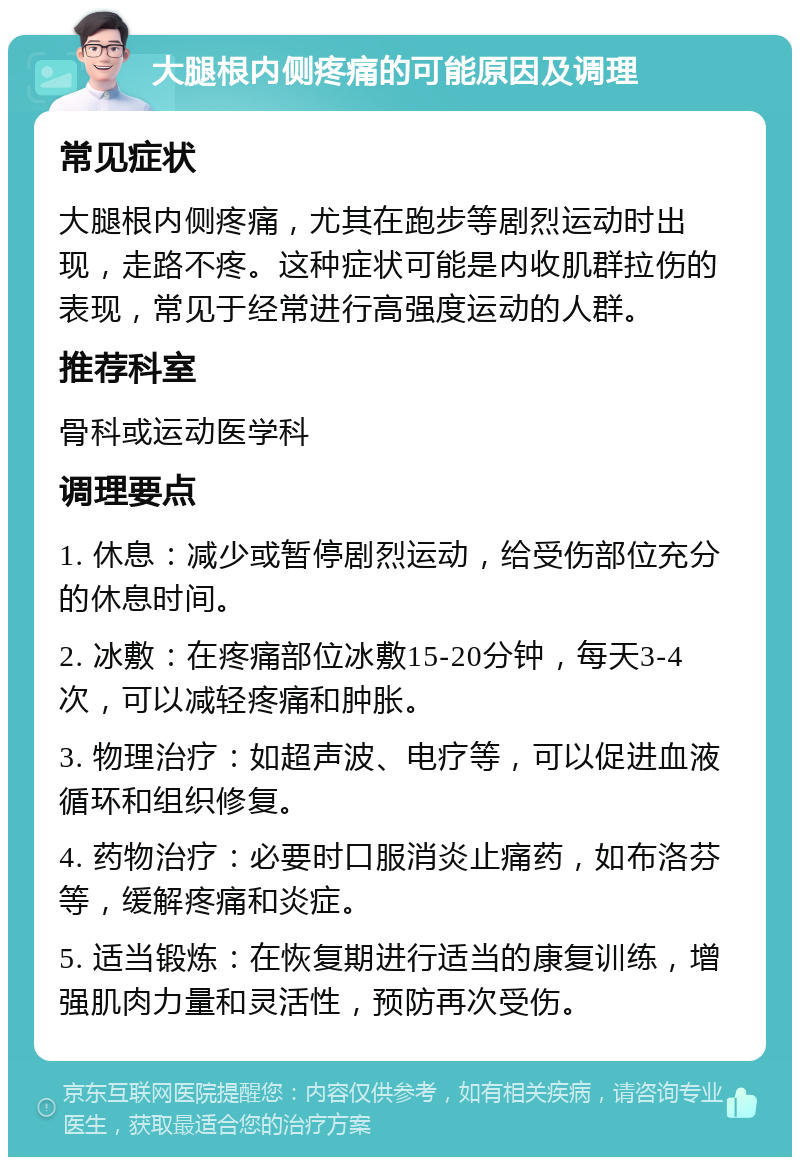 大腿根内侧疼痛的可能原因及调理 常见症状 大腿根内侧疼痛，尤其在跑步等剧烈运动时出现，走路不疼。这种症状可能是内收肌群拉伤的表现，常见于经常进行高强度运动的人群。 推荐科室 骨科或运动医学科 调理要点 1. 休息：减少或暂停剧烈运动，给受伤部位充分的休息时间。 2. 冰敷：在疼痛部位冰敷15-20分钟，每天3-4次，可以减轻疼痛和肿胀。 3. 物理治疗：如超声波、电疗等，可以促进血液循环和组织修复。 4. 药物治疗：必要时口服消炎止痛药，如布洛芬等，缓解疼痛和炎症。 5. 适当锻炼：在恢复期进行适当的康复训练，增强肌肉力量和灵活性，预防再次受伤。