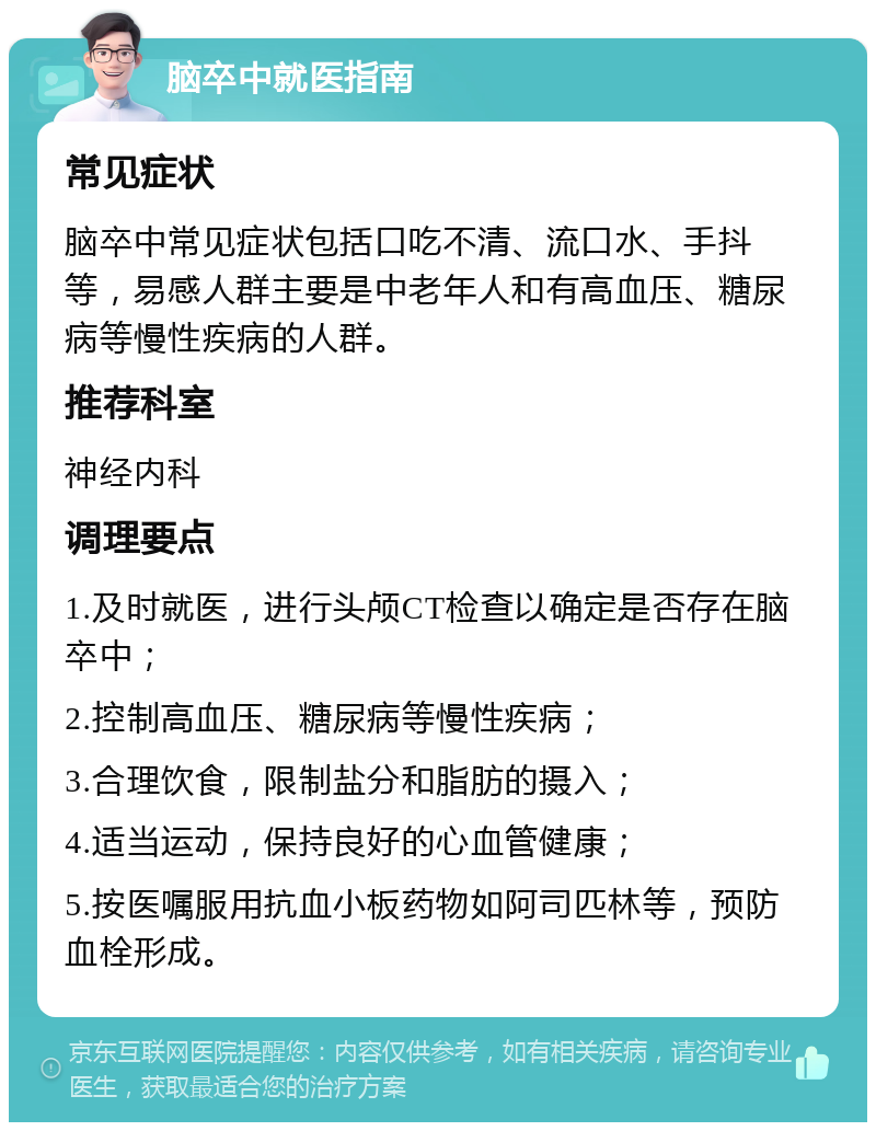 脑卒中就医指南 常见症状 脑卒中常见症状包括口吃不清、流口水、手抖等，易感人群主要是中老年人和有高血压、糖尿病等慢性疾病的人群。 推荐科室 神经内科 调理要点 1.及时就医，进行头颅CT检查以确定是否存在脑卒中； 2.控制高血压、糖尿病等慢性疾病； 3.合理饮食，限制盐分和脂肪的摄入； 4.适当运动，保持良好的心血管健康； 5.按医嘱服用抗血小板药物如阿司匹林等，预防血栓形成。