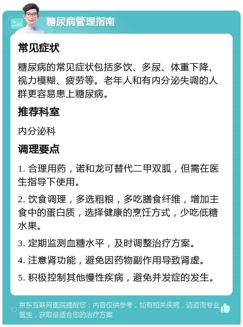 糖尿病管理指南 常见症状 糖尿病的常见症状包括多饮、多尿、体重下降、视力模糊、疲劳等。老年人和有内分泌失调的人群更容易患上糖尿病。 推荐科室 内分泌科 调理要点 1. 合理用药，诺和龙可替代二甲双胍，但需在医生指导下使用。 2. 饮食调理，多选粗粮，多吃膳食纤维，增加主食中的蛋白质，选择健康的烹饪方式，少吃低糖水果。 3. 定期监测血糖水平，及时调整治疗方案。 4. 注意肾功能，避免因药物副作用导致肾虚。 5. 积极控制其他慢性疾病，避免并发症的发生。