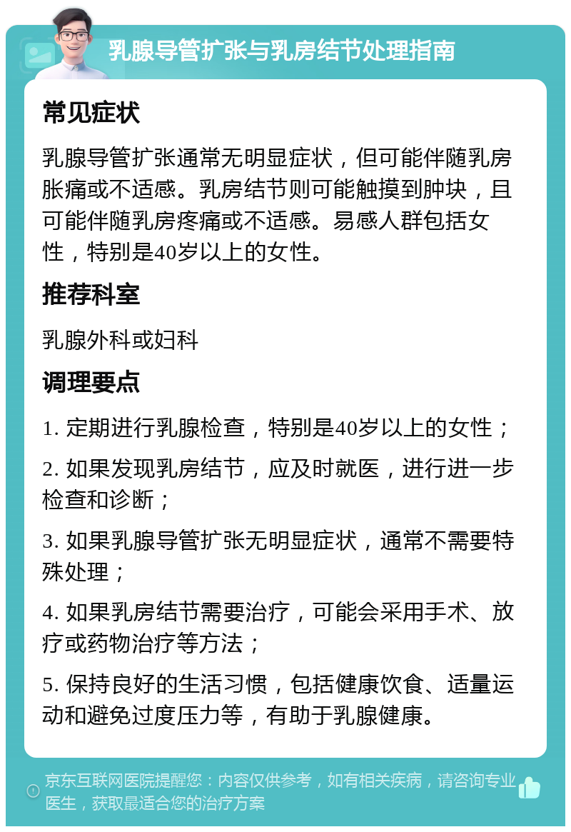 乳腺导管扩张与乳房结节处理指南 常见症状 乳腺导管扩张通常无明显症状，但可能伴随乳房胀痛或不适感。乳房结节则可能触摸到肿块，且可能伴随乳房疼痛或不适感。易感人群包括女性，特别是40岁以上的女性。 推荐科室 乳腺外科或妇科 调理要点 1. 定期进行乳腺检查，特别是40岁以上的女性； 2. 如果发现乳房结节，应及时就医，进行进一步检查和诊断； 3. 如果乳腺导管扩张无明显症状，通常不需要特殊处理； 4. 如果乳房结节需要治疗，可能会采用手术、放疗或药物治疗等方法； 5. 保持良好的生活习惯，包括健康饮食、适量运动和避免过度压力等，有助于乳腺健康。