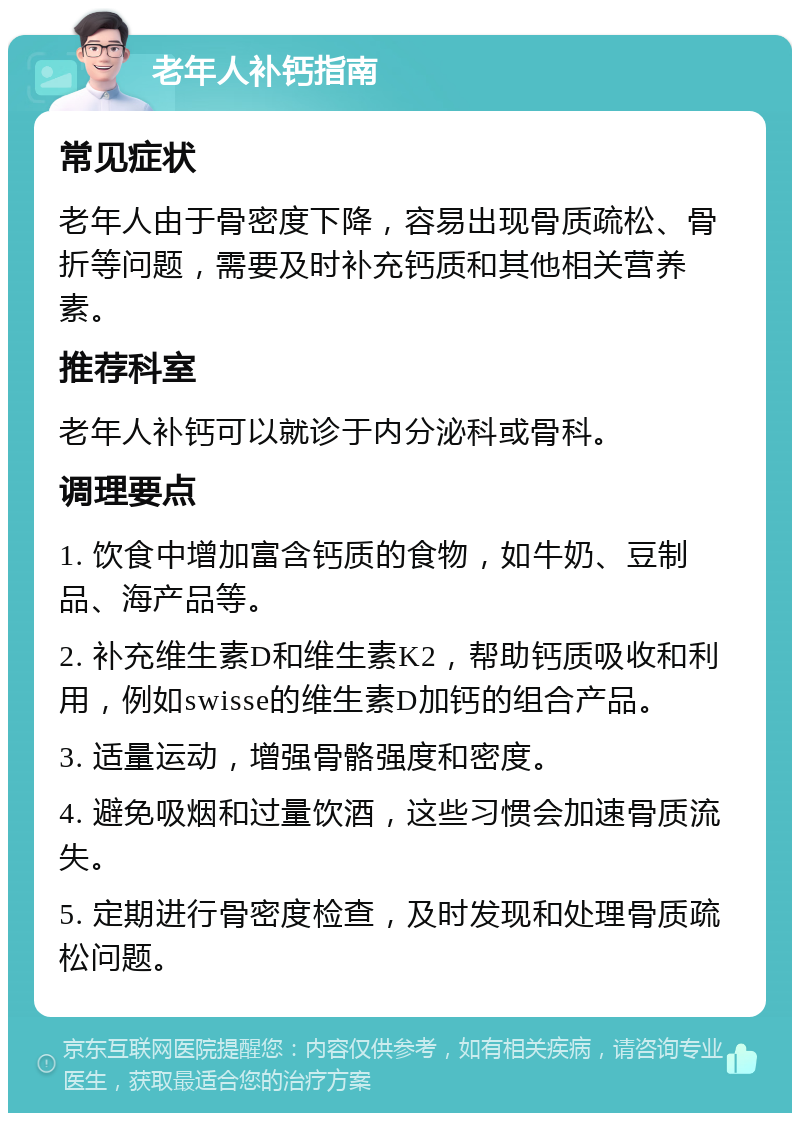 老年人补钙指南 常见症状 老年人由于骨密度下降，容易出现骨质疏松、骨折等问题，需要及时补充钙质和其他相关营养素。 推荐科室 老年人补钙可以就诊于内分泌科或骨科。 调理要点 1. 饮食中增加富含钙质的食物，如牛奶、豆制品、海产品等。 2. 补充维生素D和维生素K2，帮助钙质吸收和利用，例如swisse的维生素D加钙的组合产品。 3. 适量运动，增强骨骼强度和密度。 4. 避免吸烟和过量饮酒，这些习惯会加速骨质流失。 5. 定期进行骨密度检查，及时发现和处理骨质疏松问题。