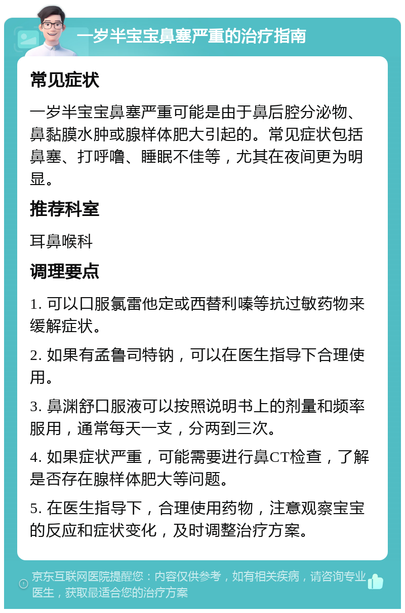 一岁半宝宝鼻塞严重的治疗指南 常见症状 一岁半宝宝鼻塞严重可能是由于鼻后腔分泌物、鼻黏膜水肿或腺样体肥大引起的。常见症状包括鼻塞、打呼噜、睡眠不佳等，尤其在夜间更为明显。 推荐科室 耳鼻喉科 调理要点 1. 可以口服氯雷他定或西替利嗪等抗过敏药物来缓解症状。 2. 如果有孟鲁司特钠，可以在医生指导下合理使用。 3. 鼻渊舒口服液可以按照说明书上的剂量和频率服用，通常每天一支，分两到三次。 4. 如果症状严重，可能需要进行鼻CT检查，了解是否存在腺样体肥大等问题。 5. 在医生指导下，合理使用药物，注意观察宝宝的反应和症状变化，及时调整治疗方案。