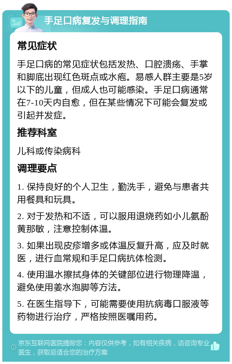 手足口病复发与调理指南 常见症状 手足口病的常见症状包括发热、口腔溃疡、手掌和脚底出现红色斑点或水疱。易感人群主要是5岁以下的儿童，但成人也可能感染。手足口病通常在7-10天内自愈，但在某些情况下可能会复发或引起并发症。 推荐科室 儿科或传染病科 调理要点 1. 保持良好的个人卫生，勤洗手，避免与患者共用餐具和玩具。 2. 对于发热和不适，可以服用退烧药如小儿氨酚黄那敏，注意控制体温。 3. 如果出现皮疹增多或体温反复升高，应及时就医，进行血常规和手足口病抗体检测。 4. 使用温水擦拭身体的关键部位进行物理降温，避免使用姜水泡脚等方法。 5. 在医生指导下，可能需要使用抗病毒口服液等药物进行治疗，严格按照医嘱用药。