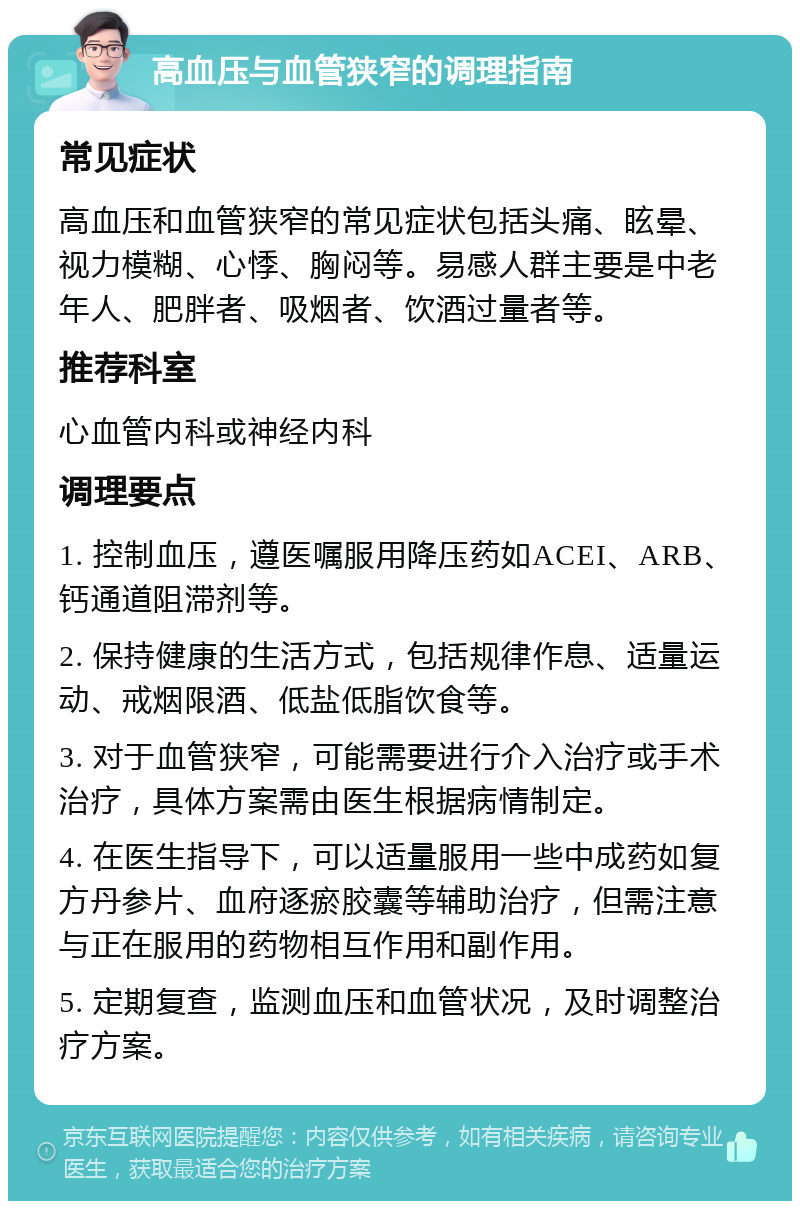 高血压与血管狭窄的调理指南 常见症状 高血压和血管狭窄的常见症状包括头痛、眩晕、视力模糊、心悸、胸闷等。易感人群主要是中老年人、肥胖者、吸烟者、饮酒过量者等。 推荐科室 心血管内科或神经内科 调理要点 1. 控制血压，遵医嘱服用降压药如ACEI、ARB、钙通道阻滞剂等。 2. 保持健康的生活方式，包括规律作息、适量运动、戒烟限酒、低盐低脂饮食等。 3. 对于血管狭窄，可能需要进行介入治疗或手术治疗，具体方案需由医生根据病情制定。 4. 在医生指导下，可以适量服用一些中成药如复方丹参片、血府逐瘀胶囊等辅助治疗，但需注意与正在服用的药物相互作用和副作用。 5. 定期复查，监测血压和血管状况，及时调整治疗方案。