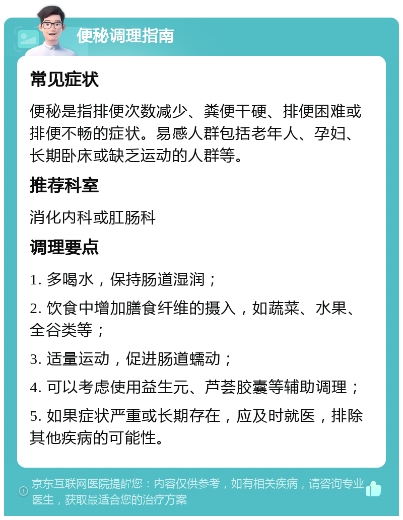 便秘调理指南 常见症状 便秘是指排便次数减少、粪便干硬、排便困难或排便不畅的症状。易感人群包括老年人、孕妇、长期卧床或缺乏运动的人群等。 推荐科室 消化内科或肛肠科 调理要点 1. 多喝水，保持肠道湿润； 2. 饮食中增加膳食纤维的摄入，如蔬菜、水果、全谷类等； 3. 适量运动，促进肠道蠕动； 4. 可以考虑使用益生元、芦荟胶囊等辅助调理； 5. 如果症状严重或长期存在，应及时就医，排除其他疾病的可能性。