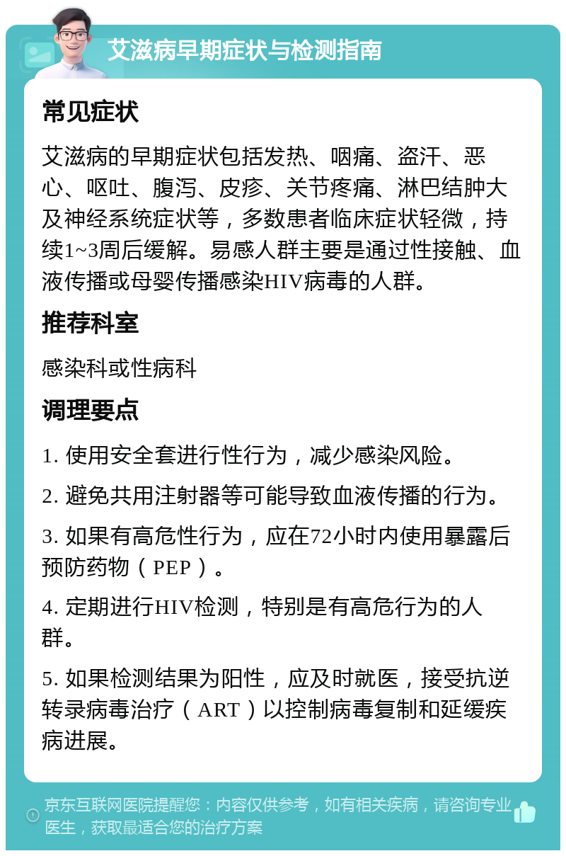 艾滋病早期症状与检测指南 常见症状 艾滋病的早期症状包括发热、咽痛、盗汗、恶心、呕吐、腹泻、皮疹、关节疼痛、淋巴结肿大及神经系统症状等，多数患者临床症状轻微，持续1~3周后缓解。易感人群主要是通过性接触、血液传播或母婴传播感染HIV病毒的人群。 推荐科室 感染科或性病科 调理要点 1. 使用安全套进行性行为，减少感染风险。 2. 避免共用注射器等可能导致血液传播的行为。 3. 如果有高危性行为，应在72小时内使用暴露后预防药物（PEP）。 4. 定期进行HIV检测，特别是有高危行为的人群。 5. 如果检测结果为阳性，应及时就医，接受抗逆转录病毒治疗（ART）以控制病毒复制和延缓疾病进展。