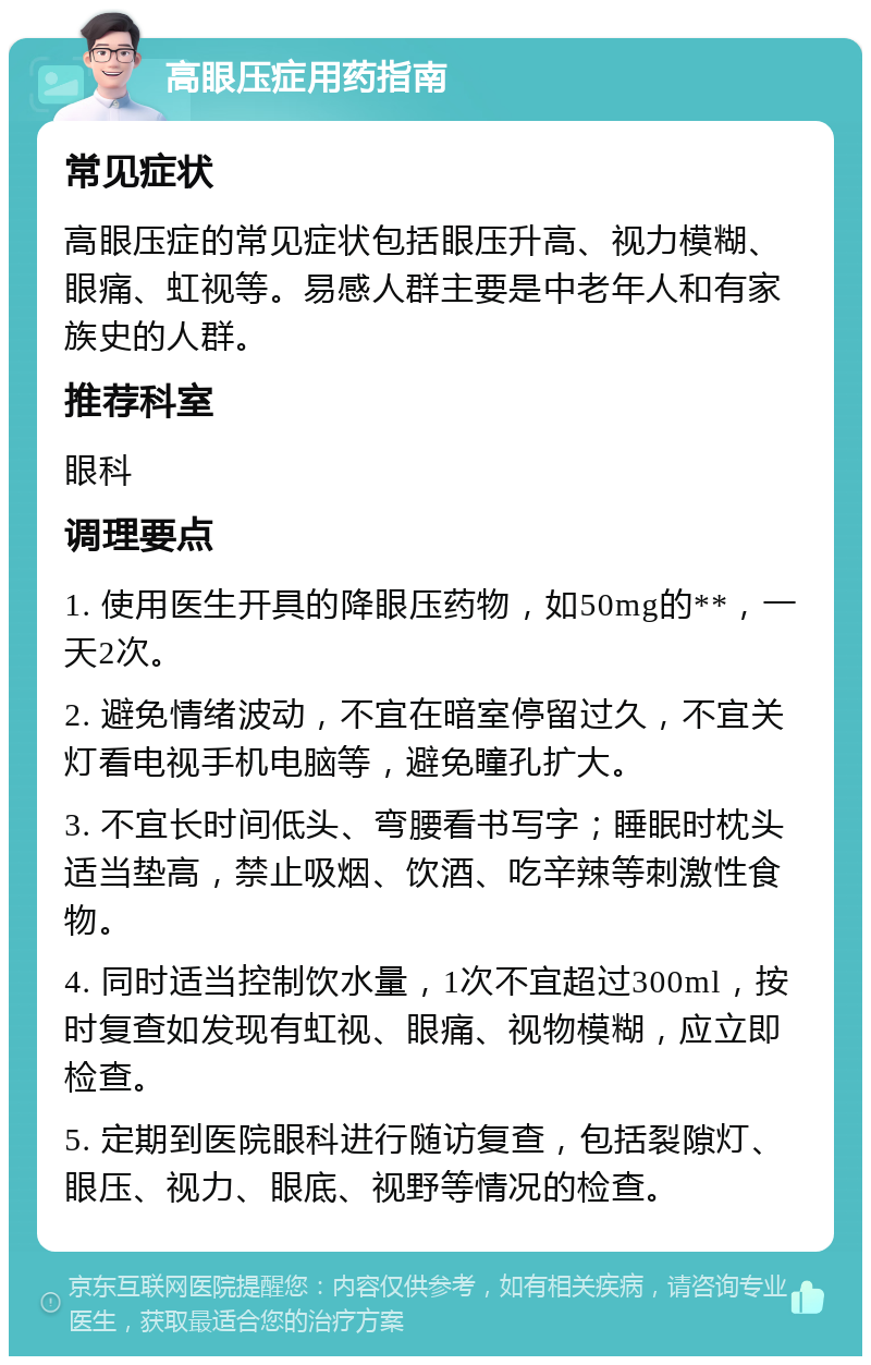 高眼压症用药指南 常见症状 高眼压症的常见症状包括眼压升高、视力模糊、眼痛、虹视等。易感人群主要是中老年人和有家族史的人群。 推荐科室 眼科 调理要点 1. 使用医生开具的降眼压药物，如50mg的**，一天2次。 2. 避免情绪波动，不宜在暗室停留过久，不宜关灯看电视手机电脑等，避免瞳孔扩大。 3. 不宜长时间低头、弯腰看书写字；睡眠时枕头适当垫高，禁止吸烟、饮酒、吃辛辣等刺激性食物。 4. 同时适当控制饮水量，1次不宜超过300ml，按时复查如发现有虹视、眼痛、视物模糊，应立即检查。 5. 定期到医院眼科进行随访复查，包括裂隙灯、眼压、视力、眼底、视野等情况的检查。