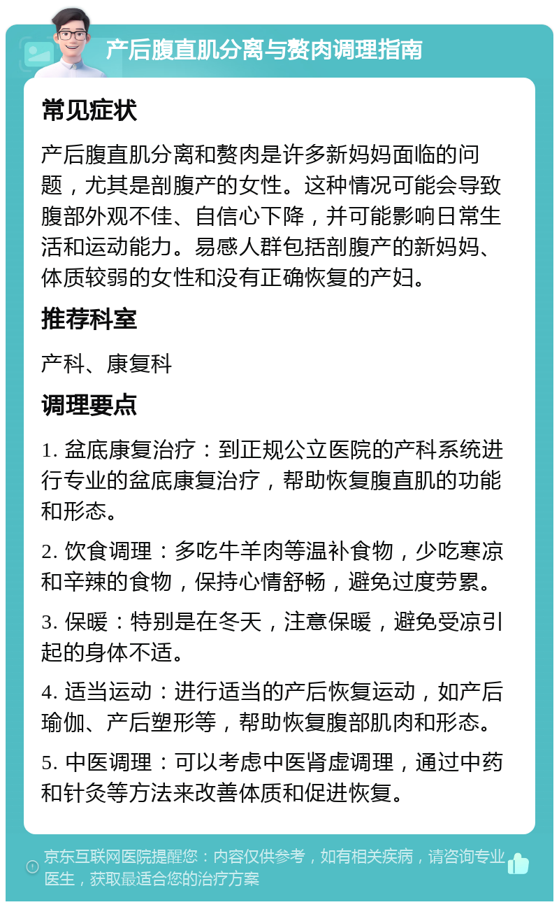 产后腹直肌分离与赘肉调理指南 常见症状 产后腹直肌分离和赘肉是许多新妈妈面临的问题，尤其是剖腹产的女性。这种情况可能会导致腹部外观不佳、自信心下降，并可能影响日常生活和运动能力。易感人群包括剖腹产的新妈妈、体质较弱的女性和没有正确恢复的产妇。 推荐科室 产科、康复科 调理要点 1. 盆底康复治疗：到正规公立医院的产科系统进行专业的盆底康复治疗，帮助恢复腹直肌的功能和形态。 2. 饮食调理：多吃牛羊肉等温补食物，少吃寒凉和辛辣的食物，保持心情舒畅，避免过度劳累。 3. 保暖：特别是在冬天，注意保暖，避免受凉引起的身体不适。 4. 适当运动：进行适当的产后恢复运动，如产后瑜伽、产后塑形等，帮助恢复腹部肌肉和形态。 5. 中医调理：可以考虑中医肾虚调理，通过中药和针灸等方法来改善体质和促进恢复。