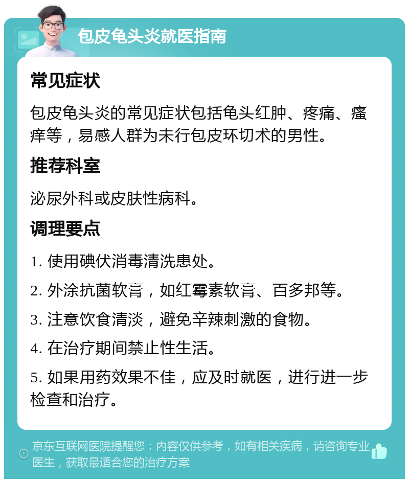 包皮龟头炎就医指南 常见症状 包皮龟头炎的常见症状包括龟头红肿、疼痛、瘙痒等，易感人群为未行包皮环切术的男性。 推荐科室 泌尿外科或皮肤性病科。 调理要点 1. 使用碘伏消毒清洗患处。 2. 外涂抗菌软膏，如红霉素软膏、百多邦等。 3. 注意饮食清淡，避免辛辣刺激的食物。 4. 在治疗期间禁止性生活。 5. 如果用药效果不佳，应及时就医，进行进一步检查和治疗。