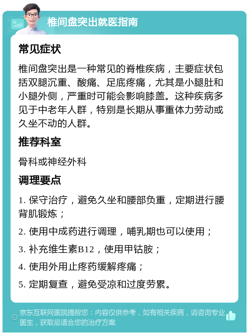 椎间盘突出就医指南 常见症状 椎间盘突出是一种常见的脊椎疾病，主要症状包括双腿沉重、酸痛、足底疼痛，尤其是小腿肚和小腿外侧，严重时可能会影响膝盖。这种疾病多见于中老年人群，特别是长期从事重体力劳动或久坐不动的人群。 推荐科室 骨科或神经外科 调理要点 1. 保守治疗，避免久坐和腰部负重，定期进行腰背肌锻炼； 2. 使用中成药进行调理，哺乳期也可以使用； 3. 补充维生素B12，使用甲钴胺； 4. 使用外用止疼药缓解疼痛； 5. 定期复查，避免受凉和过度劳累。