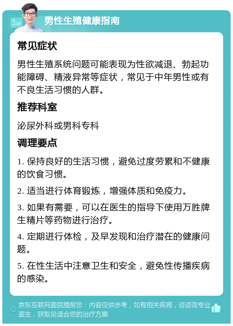 男性生殖健康指南 常见症状 男性生殖系统问题可能表现为性欲减退、勃起功能障碍、精液异常等症状，常见于中年男性或有不良生活习惯的人群。 推荐科室 泌尿外科或男科专科 调理要点 1. 保持良好的生活习惯，避免过度劳累和不健康的饮食习惯。 2. 适当进行体育锻炼，增强体质和免疫力。 3. 如果有需要，可以在医生的指导下使用万胜牌生精片等药物进行治疗。 4. 定期进行体检，及早发现和治疗潜在的健康问题。 5. 在性生活中注意卫生和安全，避免性传播疾病的感染。